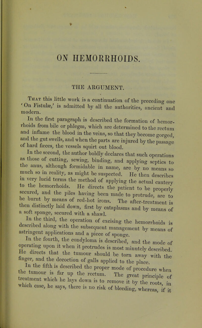 THE ARGUMENT. That this little work is a continuation of the preceding one ' On Fistulse/ is admitted by all the authorities, ancient and modern. In the first paragraph is described the formation of hemor- rhoids from bile or phlegm, which are determined to the rectum and inflame the blood in the veins, so that they become gorged and the gut swells, and when the parts are injured by the passage of hard fseces, the vessels squirt out blood. In the second, the author boldly declares that such operations as those of cutting, sewing, binding, and applying septics to the anus, although formidable in name, are by no means so much so m reality, as might be suspected. He then describes in very lucid terms the method of applying the actual cautery to the hemorrhoids. He directs the patient to be properly secured, and the piles having been made to protrude, are to be burnt by means of red-hot irons. The after-treatment is then distmctly laid down, first by cataplasms and by means of a soft sponge, secured with a shawl. In the third, the operation of excising the hemorrhoids is described along with the subsequent management by means of astringent applications and a piece of sponge. In the fourth, the condyloma is described, and the mode of operating upon it when it protrudes is most minutely described He directs that the tumour should be torn away with the finger, and the decoction of galls applied to the place In the fifth is described the proper mode of procedure when he tumour IS far up the rectum. The great principle of treatment which he lays down is to remove iTby the root in which case, he says, there is no risk of bleedingf whereas if ^