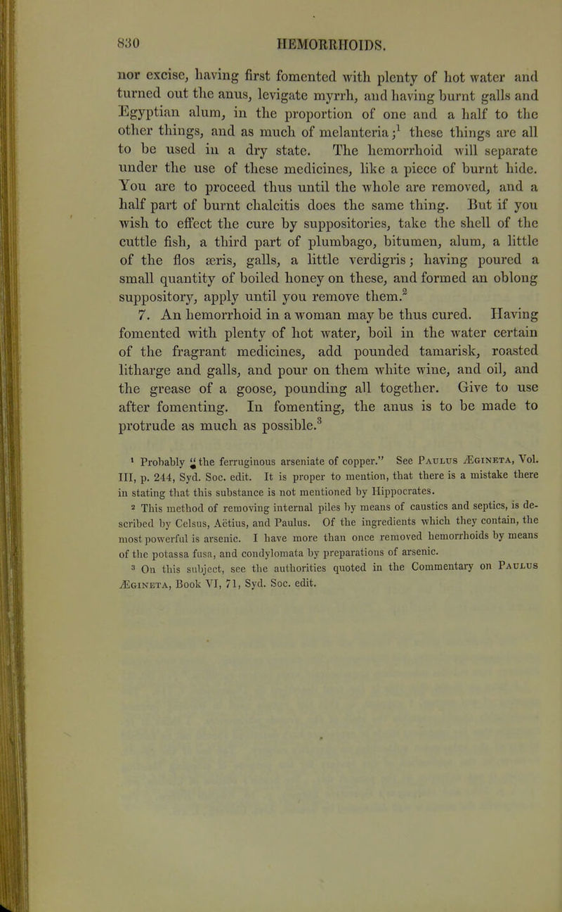 nor excise, having first fomented with plenty of hot water and turned out the anus, levigate myrrh, and having burnt galls and Egyptian alum, in the proportion of one and a half to the other things, and as much of melanteria;^ these things are all to be used in a dry state. The hemorrhoid will separate under the use of these medicines, like a piece of burnt hide. You are to proceed thus until the whole are removed, and a half part of burnt chalcitis does the same thing. But if you wish to effect the cure by suppositories, take the shell of the cuttle fish, a third part of plumbago, bitumen, alum, a little of the flos ajris, galls, a little verdigris; having poured a small quantity of boiled honey on these, and formed an oblong suppository, apply until you remove them.^ 7. An hemorrhoid in a woman may be thus cured. Having fomented with plenty of hot water, boil in the water certain of the fragrant medicines, add pounded tamarisk, roasted litharge and galls, and pour on them white wine, and oil, and the grease of a goose, pounding all together. Give to use after fomenting. In fomenting, the anus is to be made to protrude as much as possible.^ ' Probably the ferruginous arseniate of copper. See Paulus jEgineta, Vol. Ill, p. 244, Syd. Soc. edit. It is proper to mention, that there is a mistake there in stating that this substance is not mentioned by Hippocrates. 2 This method of removing internal piles by means of caustics and septics, is de- scribed by Celsus, Aetius, and Paulus. Of the ingredients which they contain, the most powerful is arsenic. I have more than once removed hemorrhoids by means of the potassa fusa, and condylomata by preparations of arsenic. 3 On this subject, see the authorities quoted in the Commentary on Paulus iEGiNETA, Book VI, 71, Syd. Soc. edit.