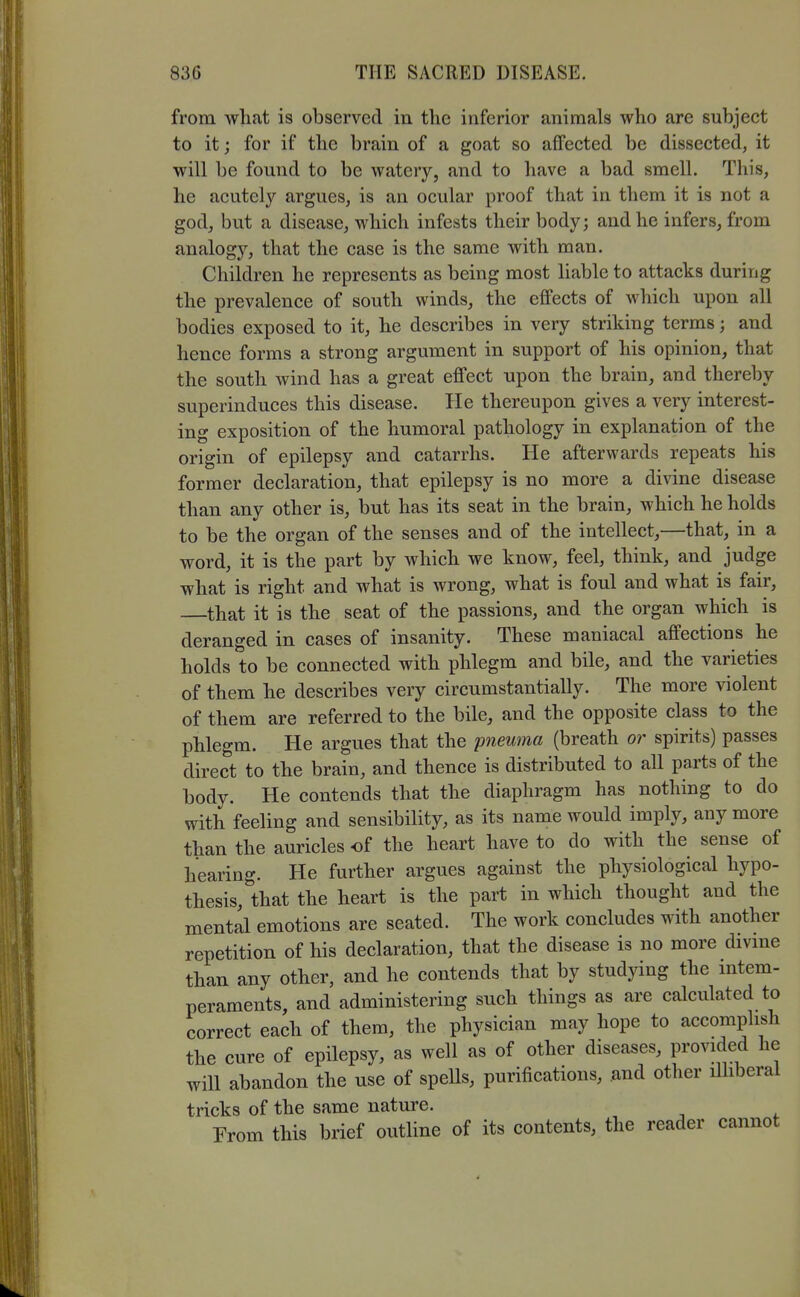 from wliat is observed in the inferior animals who are subject to it; for if the brain of a goat so affected be dissected, it will be found to be watery, and to have a bad smell. This, he acutely argues, is an ocular proof that in them it is not a god, but a disease, which infests their body; and he infers, from analogy, that the case is the same with man. Children he represents as being most liable to attacks during the prevalence of south winds, the effects of which upon all bodies exposed to it, he describes in very striking terms; and hence forms a strong argument in support of his opinion, that the south wind has a great effect upon the brain, and thereby superinduces this disease. He thereupon gives a very interest- ing exposition of the humoral pathology in explanation of the origin of epilepsy and catarrhs. He afterwards repeats his former declaration, that epilepsy is no more a divine disease than any other is, but has its seat in the brain, which he holds to be the organ of the senses and of the intellect,—that, in a word, it is the part by which we know, feel, think, and judge what is right and what is wrong, what is foul and what is fair, —that it is the seat of the passions, and the organ which is deranged in cases of insanity. These maniacal affections he holds to be connected with phlegm and bile, and the varieties of them he describes very circumstantially. The more violent of them are referred to the bile, and the opposite class to the phlegm. He argues that the pneuma (breath or spirits) passes direct to the brain, and thence is distributed to all parts of the body. He contends that the diaphragm has nothing to do with feeling and sensibility, as its name would imply, any more than the auricles of the heart have to do with the sense of hearing. He further argues against the physiological hypo- thesis, that the heart is the part in which thought and the mental emotions are seated. The work concludes with another repetition of his declaration, that the disease is no more divme than any other, and he contends that by studying the mtem- peraments, and administering such things as are calculated to correct each of them, the physician may hope to accomplish the cure of epilepsy, as well as of other diseases, provided he will abandon the use of spells, purifications, and other ilhberal tricks of the same nature. From this brief outline of its contents, the reader cannot