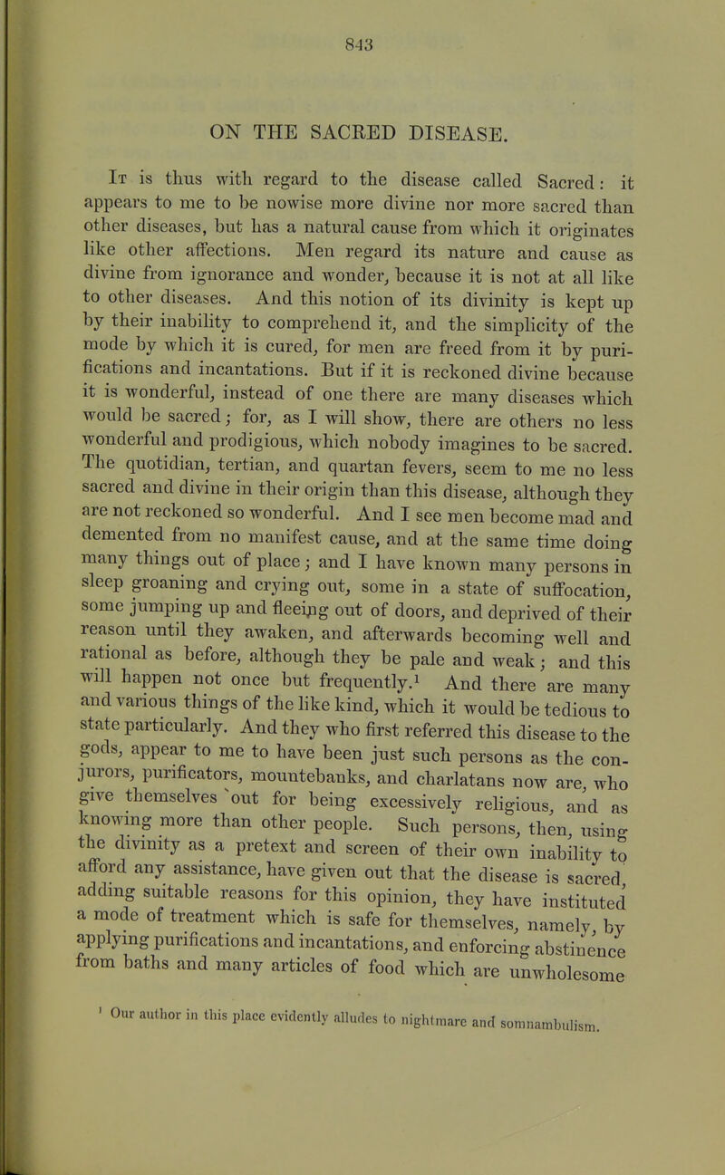 ON THE SACRED DISEASE. It is thus with regard to the disease called Sacred: it appears to me to be nowise more divine nor more sacred than other diseases, but has a natural cause from which it originates like other affections. Men regard its nature and cause as divine from ignorance and wonder, because it is not at all like to other diseases. And this notion of its divinity is kept up by their inability to comprehend it, and the simplicity of the mode by which it is cured, for men are freed from it by puri- fications and incantations. But if it is reckoned divine because it is wonderful, instead of one there are many diseases which would be sacred; for, as I will show, there are others no less wonderful and prodigious, which nobody imagines to be sacred. The quotidian, tertian, and quartan fevers, seem to me no less sacred and divine in their origin than this disease, although they are not reckoned so wonderful. And I see men become mad and demented from no manifest cause, and at the same time doing many things out of place; and I have known many persons in sleep groaning and crying out, some in a state of suffocation, some jumping up and fleeipg out of doors, and deprived of their reason until they awaken, and afterwards becoming well and rational as before, although they be pale and weak; and this will happen not once but frequently.^ And there are many and various things of the like kind, which it would be tedious to state particularly. And they who first referred this disease to the gods, appear to me to have been just such persons as the con- jurors, purificators, mountebanks, and charlatans now are who give themselves ^out for being excessively religious, and as knowmg more than other people. Such persons, then, using the divinity as a pretext and screen of their own inability to afford any assistance, have given out that the disease is sacred adding suitable reasons for this opinion, they have instituted a mode of treatment which is safe for themselves, namely by applying purifications and incantations, and enforcing abstinence from baths and many articles of food which are unwholesome ' Our author in this place evidently alludes to nightmare and somnambulism.