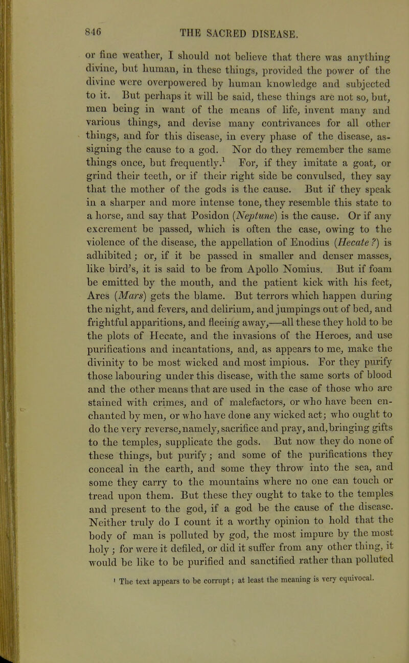 or fine weather, I should not believe that there was anything divine, but human, in these things, provided the power of the divine were overpowered by human knowledge and subjected to it. But perhaps it will be said, these things are not so, but, men being in want of the means of life, invent many and various things, and devise many contrivances for all other things, and for this disease, in every phase of the disease, as- signing the cause to a god. Nor do they remember the same things once, but frequently.^ For, if they imitate a goat^ or grind their teeth, or if their right side be convulsed, they say that the mother of the gods is the cause. But if they speak in a sharper and more intense tone, they resemble this state to a horse, and say that Posidon [Neptune) is the cause. Or if any excrement be passed, which is often the case, owing to the violence of the disease, the appellation of Enodius {Hecate ?) is adhibited; or, if it be passed in smaller and denser masses, like bird^s, it is said to be from Apollo Nomius. But if foam be emitted by the mouth, and the patient kick with his feet. Ares {Mars) gets the blame. But terrors which happen during the night, and fevers, and delirium, and jumpings out of bed, and frightful apparitions, and fleeing away,—all these they hold to be the plots of Hecate, and the invasions of the Heroes, and use purifications and incantations, and, as appears to me, make the divinity to be most wicked and most impious. For they purify those labouring under this disease, with the same sorts of blood and the other means that are used in the case of those who are stained with crimes, and of malefactors, or who have been en- chanted by men, or who have done any wicked act; who ought to do the very reverse, namely, sacrifice and pray, and, bringing gifts to the temples, supplicate the gods. But now they do none of these things, but purify; and some of the purifications they conceal in the earth, and some they throw into the sea, and some they carry to the mountains where no one can touch or tread upon them. But these they ought to take to the temples and present to the god, if a god be the cause of the disease. Neither truly do I count it a worthy opinion to hold that the body of man is polluted by god, the most impure by the most holy; for were it defiled, or did it suffer from any other thing, it would be like to be purified and sanctified rather than polluted ' The text appears to be corrupt; at least the meaning is very equivocal.