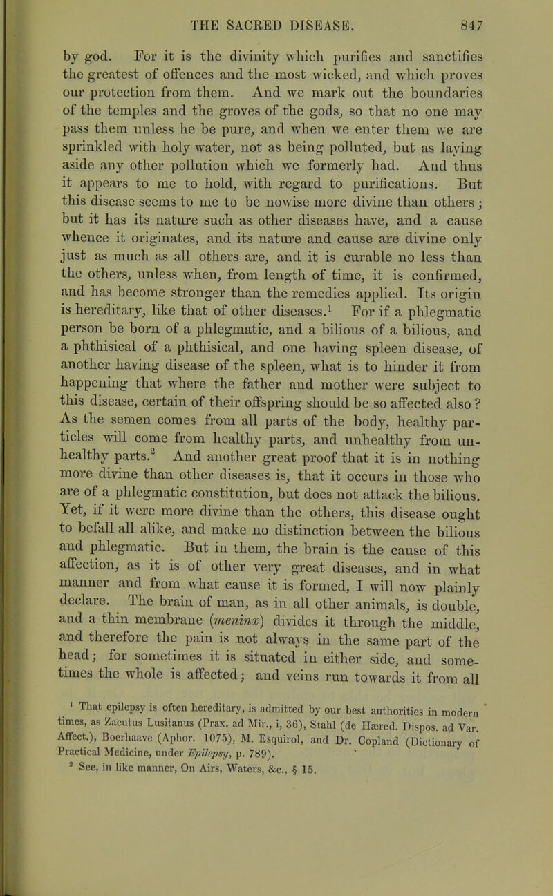 by god. For it is the divinity which purifies and sanctifies the greatest of offences and the most wicked, and which proves our protection from them. And we mark out the boundaries of the temples and the groves of the gods, so that no one may pass them unless he be pure, and when we enter them we are sprinkled with holy water, not as being polluted, but as laying aside any other pollution which we formerly had. And thus it appears to me to hold, with regard to purifications. But this disease seems to me to be nowise more divine than others ; but it has its nature such as other diseases have, and a cause whence it originates, and its nature and cause are divine only just as much as all others are, and it is curable no less than the others, unless when, from length of time, it is confirmed, and has become stronger than the remedies applied. Its origin is hereditary, like that of other diseases. ^ For if a phlegmatic person be born of a phlegmatic, and a bilious of a bilious, and a phthisical of a phthisical, and one having spleen disease, of another having disease of the spleen, what is to hinder it from happening that where the father and mother were subject to this disease, certain of their ofi'spring should be so affected also ? As the semen comes from all parts of the body, healthy par- ticles will come from healthy parts, and unhealthy from un- healthy parts.^ And another great proof that it is in nothing more divine than other diseases is, that it occurs in those who are of a phlegmatic constitution, but does not attack the bilious. Yet, if it were more divine than the others, this disease ought to befall all alike, and make no distinction between the bilious and phlegmatic. But in them, the brain is the cause of this affection, as it is of other very great diseases, and in what manner and from what cause it is formed, I will now plainly declare. The brain of man, as in all other animals, is double, and a thin membrane {meninx) divides it through the middle, and therefore the pain is not always in the same part of the head; for sometimes it is situated in either side, and some- times the whole is affected; and veins run towards it from all ' That epilepsy is often hereditary, is admitted by our best authorities in modern times, as Zacutus Lusitanus (Prax. ad Mir., i, 36), Stahl (de Haired. Dispos. ad Var Affect.), Boerhaave (Aphor. 1075), M. Esquirol, and Dr. Copland (Dictionary of Practical Medicine, under Epilepsy, p. 789). ^ See, in Uke manner, On Airs, Waters, &c., § 15.