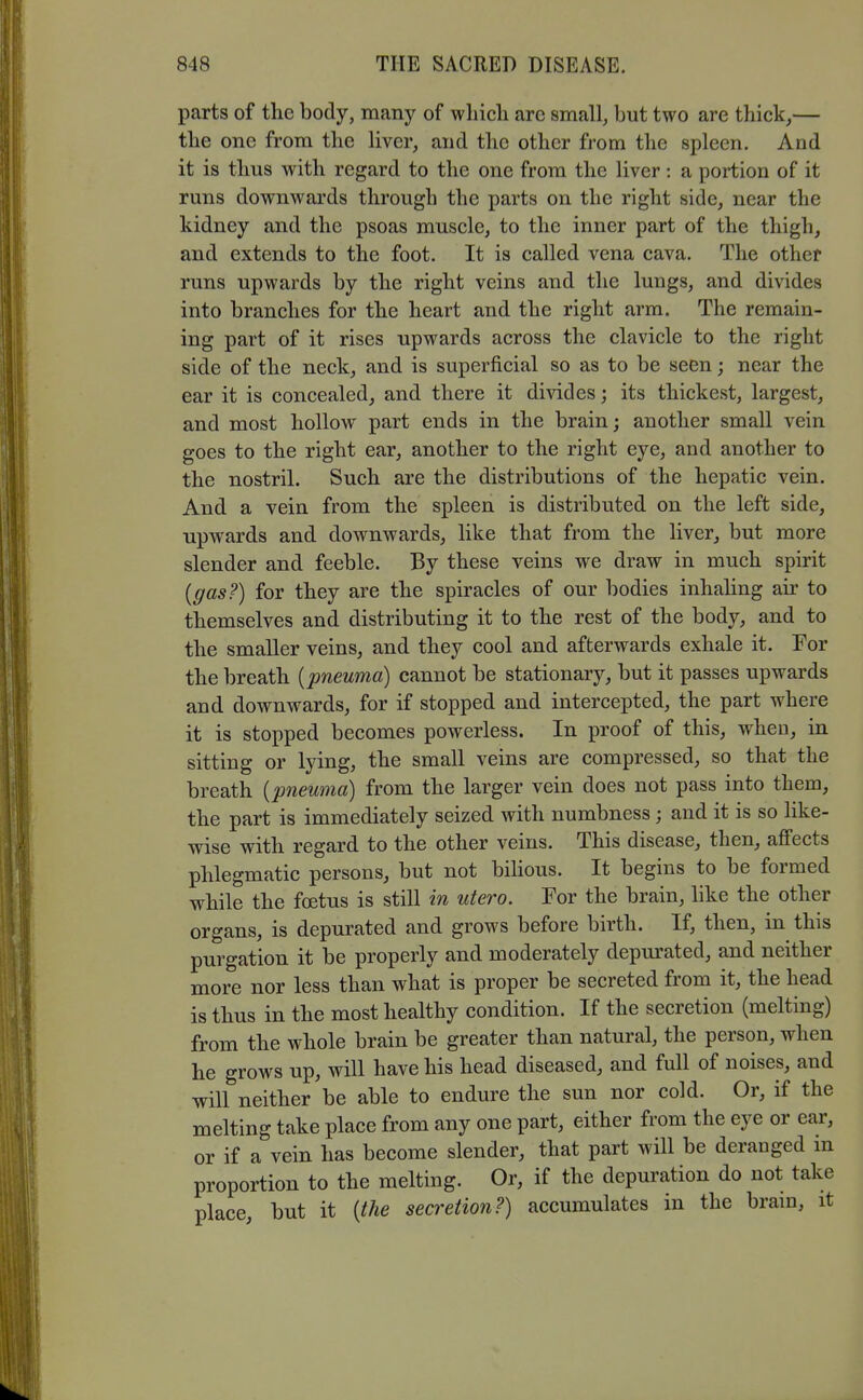 parts of the body, many of which arc small, but two are thick,— the one from the liver, and the other from the spleen. And it is thus with regard to the one from the liver: a portion of it runs downwards through the parts on the right side, near the kidney and the psoas muscle, to the inner part of the thigh, and extends to the foot. It is called vena cava. The other runs upwards by the right veins and the lungs, and divides into branches for the heart and the right arm. The remain- ing part of it rises upwards across the clavicle to the right side of the neck, and is superficial so as to be seen; near the ear it is concealed, and there it divides; its thickest, largest, and most hollow part ends in the brain; another small vein goes to the right ear, another to the right eye, and another to the nostril. Such are the distributions of the hepatic vein. And a vein from the spleen is distributed on the left side, upwards and downwards, like that from the liver, but more slender and feeble. By these veins we draw in much spirit {gas?) for they are the spiracles of our bodies inhaling air to themselves and distributing it to the rest of the body, and to the smaller veins, and they cool and afterwards exhale it. For the breath [pneuma] cannot be stationary, but it passes upwards and downwards, for if stopped and intercepted, the part where it is stopped becomes powerless. In proof of this, when, in sitting or lying, the small veins are compressed, so that the breath {pneuma) from the larger vein does not pass into them, the part is immediately seized with numbness; and it is so like- wise with regard to the other veins. This disease, then, affects phlegmatic persons, but not bilious. It begins to be formed while the fcetus is still in utero. For the brain, like the other organs, is depurated and grows before birth. If, then, in this purgation it be properly and moderately depurated, and neither more nor less than what is proper be secreted from it, the head is thus in the most healthy condition. If the secretion (melting) from the whole brain be greater than natural, the person, when he grows up, will have his head diseased, and full of noises, and will neither be able to endure the sun nor cold. Or, if the melting take place from any one part, either from the eye or ear, or if a vein has become slender, that part will be deranged m proportion to the melting. Or, if the depuration do not take place, but it {the secretion?) accumulates in the bram, it