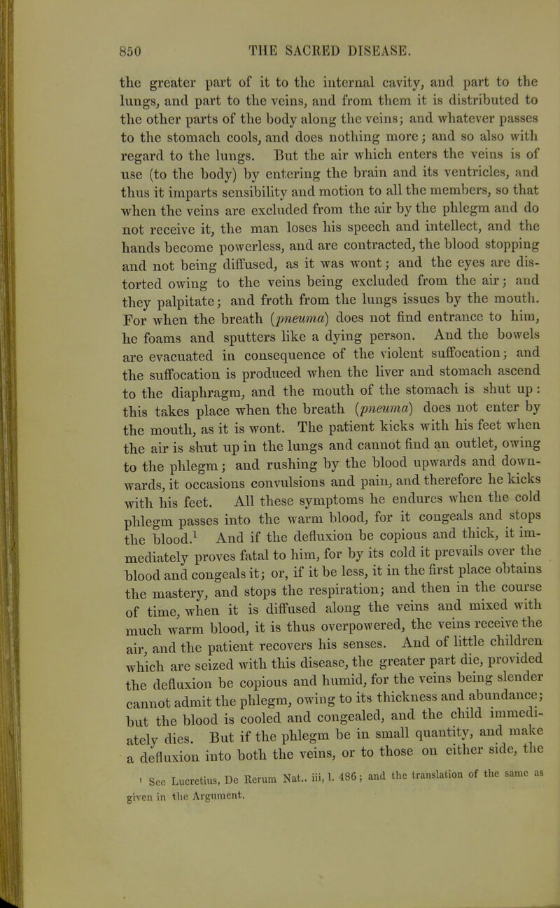 the greater part of it to the internal cavity, and part to the lungs, and part to the veins, and from them it is distributed to the other parts of the body along the veins; and whatever passes to the stomach cools, and does nothing more; and so also witli regard to the lungs. But the air which enters the veins is of use (to the body) by entering the brain and its ventricles, and thus it imparts sensibility and motion to all the members, so that when the veins are excluded from the air by the phlegm and do not receive it, the man loses his speech and intellect, and the hands become powerless, and are contracted, the blood stopping and not being diffused, as it was wont; and the eyes are dis- torted owing to the veins being excluded from the air; and they palpitate; and froth from the lungs issues by the mouth. For when the breath {pneuma) does not find entrance to him, he foams and sputters like a dying person. And the bowels are evacuated in consequence of the violent suffocation; and the suffocation is produced when the liver and stomach ascend to the diaphragm, and the mouth of the stomach is shut up : this takes place when the breath [pneuma] does not enter by the mouth, as it is wont. The patient kicks with his feet when the air is shut up in the lungs and cannot find an outlet, owing to the phlegm; and rushing by the blood upwards and down- wards, it occasions convulsions and pain, and therefore he kicks with his feet. All these symptoms he endures when the cold phlegm passes into the warm blood, for it congeals and stops the blood.^ And if the defluxion be copious and thick, it im- mediately proves fatal to him, for by its cold it prevails over the blood and congeals it; or, if it be less, it in the first place obtains the mastery, and stops the respiration; and then in the course of time, when it is diffused along the veins and mixed with much warm blood, it is thus overpowered, the veins receive the air and the patient recovers his senses. And of little children which are seized with this disease, the greater part die, provided the defluxion be copious and humid, for the veins bemg slender cannot admit the phlegm, owing to its thickness and abundance; but the blood is cooled and congealed, and the child iramedi- ately dies. But if the phlegm be in small quantity, and make a defluxion into both the veins, or to those on either side, the . Sec Lucretius, De Rerum Nat., iii, I. 486; and the translation of the same as given in the Argument.