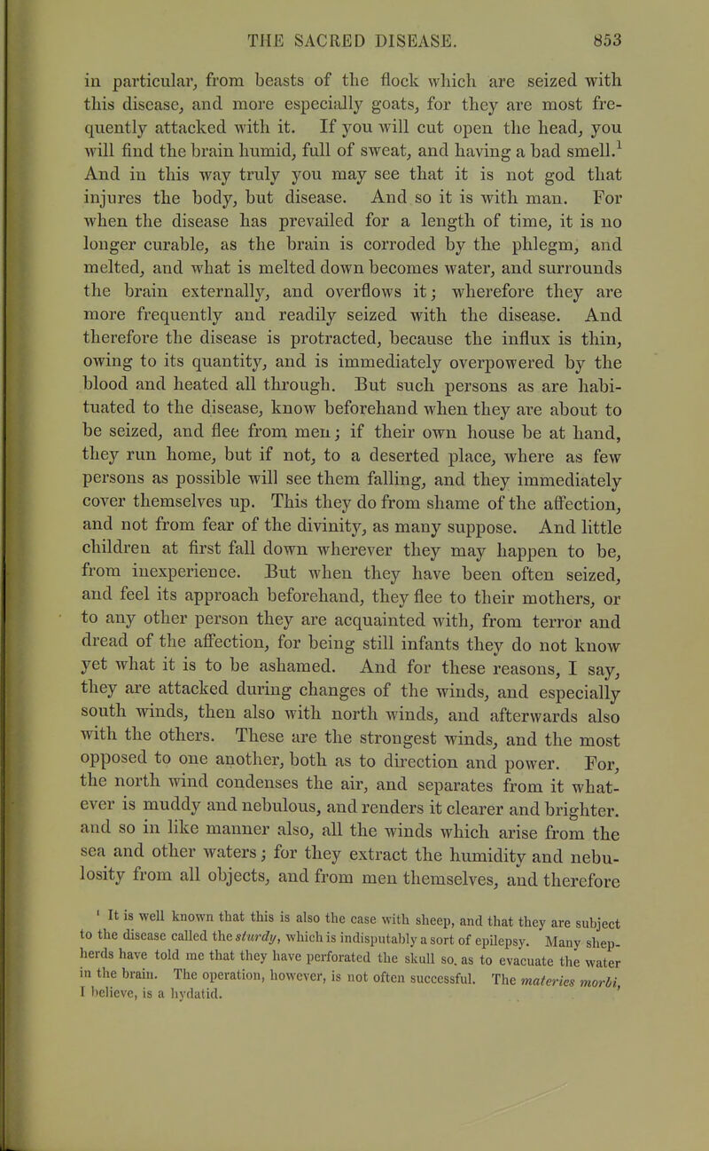 in particular_, from beasts of the flock which are seized with this disease^ and more especiidly goats, for they are most fre- quently attacked with it. If you will cut open the head, you will find the brain humid, full of sweat, and having a bad smell.^ And in this way truly you may see that it is not god that injures the body, but disease. And so it is with man. For when the disease has prevailed for a length of time, it is no longer curable, as the brain is corroded by the phlegm, and melted, and what is melted down becomes water, and surrounds the brain externally, and overflows it; wherefore they are more frequently and readily seized with the disease. And therefore the disease is protracted, because the influx is thin, owing to its quantity, and is immediately overpowered by the blood and heated all through. But such persons as are habi- tuated to the disease, know beforehand when they are about to be seized, and flee from men; if their own house be at hand, they run home, but if not, to a deserted place, where as few persons as possible will see them falling, and they immediately cover themselves up. This they do from shame of the afi'ection, and not from fear of the divinitj^, as many suppose. And little children at first fall down wherever they may happen to be, from inexperience. But when they have been often seized, and feel its approach beforehand, they flee to their mothers, or to any other person they are acquainted with, from terror and dread of the afi'ection, for being still infants they do not know yet what it is to be ashamed. And for these reasons, I say, they are attacked during changes of the winds, and especially south winds, then also with north winds, and afterwards also with the others. These are the strongest winds, and the most opposed to one another, both as to direction and power. For, the north wind condenses the air, and separates from it what- ever is muddy and nebulous, and renders it clearer and brighter, and so in like manner also, all the winds which arise from the sea and other waters; for they extract the humidity and nebu- losity from all objects, and from men themselves, and therefore ' It is well known that this is also the case with sheep, and that they are subject to the disease called the sturdy, which is indisputably a sort of epilepsy. Many shep- herds have told me that they have perforated the skull so. as to evacuate the water in the brain. The operation, however, is not often successful. The materies morhi I believe, is a hydatid. '