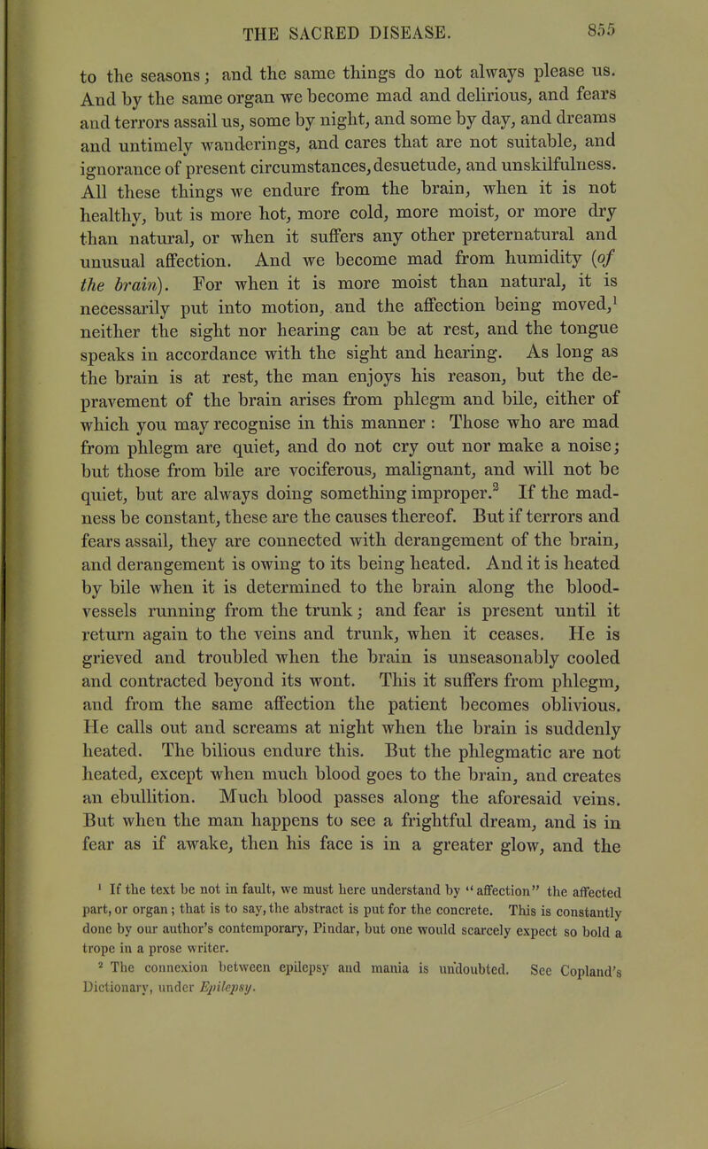 to the seasons; and the same things do not always please us. And by the same organ we become mad and delirious, and fears and terrors assail us, some by night, and some by day, and dreams and untimely wanderings, and cares that are not suitable, and ignorance of present circumstances, desuetude, and unskilfulness. All these things we endure from the brain, when it is not healthy, but is more hot, more cold, more moist, or more dry than natural, or when it suffers any other preternatural and unusual aflFection. And we become mad from humidity {of the brain). For when it is more moist than natural, it is necessarily put into motion, and the affection being moved, ^ neither the sight nor hearing can be at rest, and the tongue speaks in accordance with the sight and hearing. As long as the brain is at rest, the man enjoys his reason, but the de- pravement of the brain arises from phlegm and bile, either of which you may recognise in this manner : Those who are mad from phlegm are quiet, and do not cry out nor make a noise; but those from bile are vociferous, malignant, and will not be quiet, but are always doing something improper.^ If the mad- ness be constant, these are the causes thereof. But if terrors and fears assail, they are connected with derangement of the brain, and derangement is owing to its being heated. And it is heated by bile when it is determined to the brain along the blood- vessels running from the trunk; and fear is present until it return again to the veins and trunk, when it ceases. He is grieved and troubled when the brain is unseasonably cooled and contracted beyond its wont. This it suffers from phlegm, and from the same affection the patient becomes oblivious. He calls out and screams at night when the brain is suddenly heated. The bilious endure this. But the phlegmatic are not heated, except when much blood goes to the brain, and creates an ebullition. Much blood passes along the aforesaid veins. But when the man happens to see a frightful dream, and is in fear as if awake, then his face is in a greater glow, and the • If the text be not in fault, we must here understand by affection the affected part, or organ; that is to say, the abstract is put for the concrete. This is constantly done by our author's contemporary, Pindar, but one would scarcely expect so bold a trope in a prose writer. 2 The connexion between epilepsy and mania is undoubted. See Copland's Dictionary, under Ejiilcpsij.