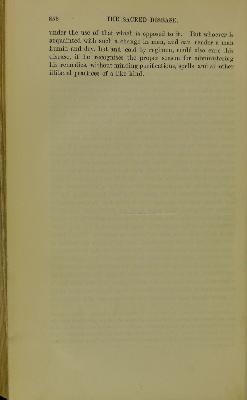 under the use of that which is opposed to it. But wlioever is acquainted with such a change in men, and can render a man humid and dry, hot and cold by regimen, could also cure this disease, if he recognises the proper season for administering his remedies, without minding purifications, spells, and all other illiberal practices of a like kind.