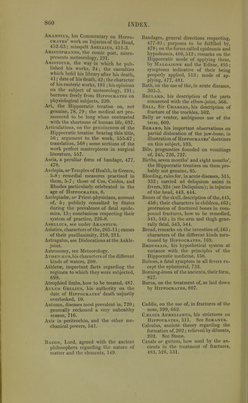 8G0 Arantius, liis Commentary on Hippo- crates' work on Injuries of the Head, 452-03; misspelt Asellius, 451-3. Aristophanes, the eomic poet, misre- presents meteorology, 191, Aristotlk, the way in which he pub- lished his works, 24; the casualties which l)efel his lil)rary after his death, 41; date of his death, 42; the character of his esoteric works, 181; his opinions on the subject of meteorology, 191; borrows freely from Hippocrates on physiological subjects, 220. Art, the Hippocratic treatise on, not genuine, 78, 79; the medical art pro- nounced to be long when contrasted with the shortness of human life, 697. Articulations, on the genuineness of the Hippocratic treatise bearing this title, 56 ; argument to the work, 555-67; translation, 568; some sections of the work perfect masterpieces in surgical literature, 557. Ascia, a peculiar form of bandage, 477, 478. Asclepia, or Temples of Health, in Greece, 5-8; remedial measures practised in them, 5-7; those of Cos, Cnidos, and Rhodes particularly celebrated in the age of Hippocrates, 8. Asclepiadae, or Priest-physicians, account of, 5; publicly consulted by States during the prevalence of fatal epide- mics, 13 ; conclusions respecting their system of practice, 226-8. AsELLius, see under Arantius. Asiatics, characters of the, 205-11; causes of their pusillanimity, 210, 211. Astragalus, see Dislocations at the Ankle- joint. Astronomy, see Meteorology. ATHEN^us,his characters of the different kinds of waters, 200. Athletae, important facts regarding the regimen to which they were subjected, 698. Atrophied limbs, how to be treated, 487. AuLus Gellius, his authority on the date of Hippocrates' death unjustly overlooked, 10. Autumn, diseases most prevalent in, 720 ; generally reckoned a very unhealthy season, 716. Axis in peritrochio, and the other me- chanical powers, 541. Bacon, Lord, agreed with the ancient philosophers regarding the nature of matter and the elements, 149. Bandages, general directions respecting, 477-81; purposes to be fulfilled by, 478; on the forms called epidesmis and hypodcsmis, 480, 512 ; remarks on the Hippocratic mode of applying them, by Malgaigne and the Editor, 495 ; symptoms indicative of their being properly applied, 512; mode of ap- plying, 477, 481. Bath, on the use of the, in acute diseases, 303-5. Beclard, his description of the i)arts connected with the elbow-joint, 566. Bell, Sir Charles, his description of fracture of the trochlea, 502. Belly or venter, ambiguous use of the term, 609. Berard, his important observations on partial dislocation of the jaw-bone, in illustration of Hippocrates' doctrines on this subject, 593. Bile, prognostics founded on vomitings of, 245, 726, 727. Births, seven months' and eight months', the Hippocratic treatises on them pro- bably not genuine, 95. Bleeding, rules for, in acute diseases, 315, 332; carried ad deliquium animi in fevers, 324 (see Deliquium); in injuries of the head, 443, 444. Bones of the skull, description of the, 445, 456 ; their characters in children, 463 ; protrusion of fractured bones in com- pound fractures, how to be remedied, 541, 545; in the arm and thigh gene- raUy fatal, 543, 544. Bread, remarks on the invention of, 163 ; characters of the different kinds men- tioned by Hippocrates, 169. Broussais, his hypothetical system at variance with the principles of the Hippocratic medicine, 158. Buboes, a fatal symptom in all fevers ex- cept the ephemeral, 732. Burning-irons of the ancients, their form, 827. Burns, on the treatment of, as laid down by Hippocrates, 807. Caddis, on the use of, in fractures of the nose, 599, 662. C^Lius Aurelianus, his strictm-es on Hippocrates, 311. See Soranus. Calculus, ancient theory regarding the formation of, 202; relieved by diluents, 202. See Stone. Canals or gutters, how used by the an- cients in the treatment of fractures, 483, 526, 531.