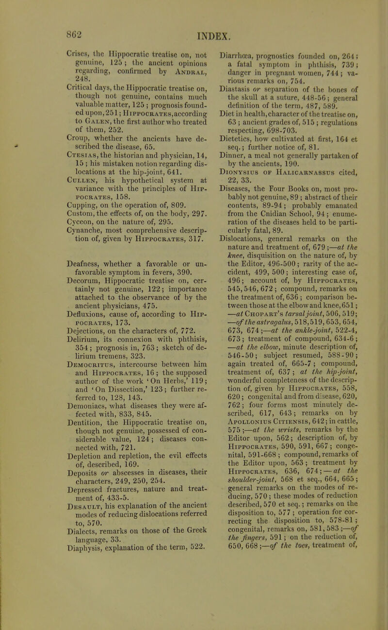 Crises, the Ilippocratic treatise on, not genuine, 125; the ancient opinions regarding, confirmed by Andral, 248. Critical days, the Ilippocratic treatise on, though not genuine, contains much valuable matter, 125 ; prognosis found- ed upon,251; IIippocratks,according to Galen, the first author who treated of them, 252. Croup, whether the ancients have de- scribed the disease, 65. CTESiAs,the historian and physician, 14, 15 ; his mistaken notion regarding dis- locations at the hip-joint, 641. CuLLEN, his hypothetical system at variance vrith the principles of Hip- pocrates, 158. Cupping, on the operation of, 809. Custom, the effects of, on the body, 297. Cyceon, on the nature of, 295. Cynanche, most comprehensive descrip- tion of, given by Hippocrates, 317. Deafness, whether a favorable or un- favorable symptom in fevers, 390. Decorum, Hippocratic treatise on, cer- tainly not genuine, 122; importance attached to the observance of by the ancient physicians, 475. Defluxions, cause of, according to Hip- pocrates, 173. Dejections, on the characters of, 772. Delirium, its connexion with phthisis, 354 ; prognosis in, 763 ; sketch of de- lirium tremens, 323. Democritus, intercourse between him and Hippocrates, 16 ; the supposed author of the work 'On Herbs,' 119; and ' On Dissection,' 123 ; further re- ferred to, 128, 143. Demoniacs, what diseases they were af- fected with, 833, 845. Dentition, the Hippocratic treatise on, though not genuine, possessed of con- siderable value, 124; diseases con- nected with, 721. Depletion and repletion, the evil effects of, described, 169. Deposits or abscesses in diseases, their characters, 249, 250, 254. Depressed fractures, nature and treat- ment of, 433-5. Desault, his explanation of the ancient modes of reducing dislocations referred to, 570. Dialects, remarks on those of the Greek language, 33. Diaphysis, explanation of the term, 522. Diarrhoea, prognostics founded on, 264 ; a fatal symptom in phthisis, 739; danger in pregnant women, 744; va- rious remarks on, 754. Diastasis or separation of the bones of the skull at a suture, 448-56; general definition of the term, 487, 589. Diet in health,character of the treatise on, 63 ; ancient grades of, 515 ; regulations respecting, 698-703. Dietetics, how cultivated at first, 164 et seq.; further notice of, 81. Dinner, a meal not generally partaken of by the ancients, 190. DioNYSius OF Halicarnassus cited, 22, 33. Diseases, the Four Books on, most pro- bably not genuine, 89 ; abstract of their contents, 89-94; probably emanated from the Cnidian School, 94; enume- ration of the diseases held to be parti- cularly fatal, 89. Dislocations, general remarks on the nature and treatment of, 679;—at the knee, disquisition on the nature of, by the Editor, 496-500; rarity of the ac- cident, 499, 500; interesting case of, 496; account of, by Hippocrates, 545,546, 672 ; compound, remarks on the treatment of, 636; comparison be- tween those at the elbow and knee, 651; —at Chopart's tarsal joint, 506, 519; —of the astragalus, 518,519,653, 654, 673, 674 •,—at the ankle-joint, 522-4, 673; treatment of compound, 634-6; —at the elbow, minute description of, 546-50; subject resumed, 588-90; again treated of, 665-7 ; compound, treatment of, 637; at the hip-joint, wonderful completeness of the descrip- tion of, given by Hippocrates, 558, 620; congenital and from disease, 620, 762; four forms most minutely de- scribed, 617, 643; remarks on by Apollonius Citiensis, 642; in cattle, 575;—at the wrists, remarks by the Editor upon, 562; description of, by Hippocrates, 590, 591, 667 ; conge- nital, 591-668; compound, remarks of the Editor upon, 563; treatment by Hippocrates, 636, 674; — at the shoulder-joint, 568 et seq., 664, 665 ; general remarks on the modes of re- ducing, 570; these modes of reduction described, 570 et seq.; remarks on the disposition to, 577 ; operation for cor- recting the disposition to, 578-81 ; congenital, remarks on, 581, 583 ;—of the fingers, 591; on the reduction of, 650, 668 ;—o/ the toes, treatment of.