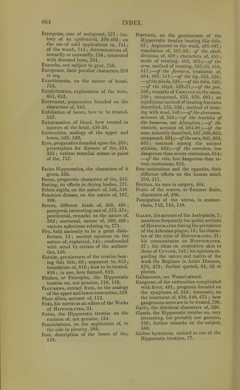 Erysipelas, case of malignant, 377; his- tory of an cpidcinical, 399-402; on the use of cold applications in, 741; of the wonil), 745; determinations of, inwardly or outwardly, 75G ; connected with diseased bone, 704. Eunuchs, not subject to gout, 756. Europeans, their peculiar characters, 218 et seq. Exanthemata, on the nature of broad, 753. Excalcitration, explanation of the term, 651, 652. Excrement, prognostics founded on the characters of, 243. Exfoliation of bones, how to be treated, 537. Extravasation of blood, how treated in injuries of the head, 436-38. Extremities, analogy of the upper and lower, 528, 529. Eyes, prognostics founded upon the, 263; prescription for diseases of the, 334, 335 ; various remedial means in pains of the, 757. Facies Hippocratica, the characters of it given, 236. Faeces, prognostic characters of the, 243. Fasting, its effects in drying bodies, 771. Febris algida, on the nature of, 346, 348. Feminine disease, on the nature of, 187, 188 Fevers, different kinds of, 368, 405 ; puerperal, interesting case of, 373,374; pestilential, remarks on the nature of, 382 ; nocturnal, nature of, 369, 405 ; various aphorisms relating to, 771. Fire, held anciently to be a great disin- fectant, 12 ; ancient opinions on the nature of, explained, 145 ; confounded with mind by certain of the authori- ties, 146. Fistulse, genuineness of the treatise bear- ing this title, 69 ; argument to, 813 ; translation of, 816 ; how to be treated, 816 ; in ano, how formed, 819. Fleshes, or Principles, the Hippocratic treatise on, not genuine, 118, 119. Flourens, extract fi-om, on the analogy of the upper and lower extremities, 529. Fluor albus, account of, 112. Foes, his merits as an editor of the Works of Hippocrates, 31. Foetus, the Hippocratic treatise on the excision of, not genuine, 124, Fomentations, on the application of, to the side in pleurisy, 289. Foot, description of the bones of the, 518. Fractures, on the genuineness of the Hippocratic treatise Ijcaring this title, 57; Argument to the work, 491-507; translation of, 507-52; of the skull, divisions of, 429 ; cliaracters of, 453 ; mode of treating, 482, 483 \—of the arm, method of treating, 507-10, 516, 517;—of the forearm, treatment of, 484, 491, 511 ;—o/ the leg, 525, 520 ; —of the fibula, 528;—o/ the tibia, 528; —of the thigh, 529-31;—of the jaw, 598; remarks of Chelius on the same, 598 ; compound, 532, 539, 681 ; an injudicious method of treating fractures described, 533, 536 ; method of treat- ing with wool, 540 ;—of the olecranon, account of, 550;—of the trochlea of the humerus, see Abruption;—of the clavicle, account of, 584-88;—of the nose, minutely described, 597,600,662; compound, 601;—of the ears, 601,603, 663; common among the ancient athletae, 602;—of the vertebra;, less dangerous than severe contusions, 614; —of the ribs, less dangerous than se- vere contusions, 615. Free institutions and the opposite, their different effects on the human naind, 210, 211. Friction, its uses in surgery, 484. Fruits of the season, or Summer fruits, characters of, 206. Fumigation of the uterus, in amenor- rhoea, 742, 743, 748. Galen, his account of the Asclepiadae, 7; mentions frequently the public services of Hippocrates during the prevalence of the Athenian plague, 13 ; his charac- ter of the style of Hippocrates, 21; his commentaries on Hippocrates, 27 ; his ideas on respiration akin to those of CuviER, 143 ; his opinions re- garding the nature and merits of the work On Regimen in Acute Diseases, 276, 279; further quoted, 24, 52 et pluries. Galiancones, see Weasel-armed. Gangrene, of the extremities complicated with fever, 401; prognosis founded on the symptoms of, 242; traumatic, on the treatment of, 639, 640, 675 ; how gangrenous sores are to be treated, 796. Garlic, the dietetical characters of, 328. Glands, the Hippocratic treatise on, very interesting, but probably not genuine, 120; further remarks on the subject, 580. Globus hystericus, noticed in one of the Hippocratic treatises, 77.