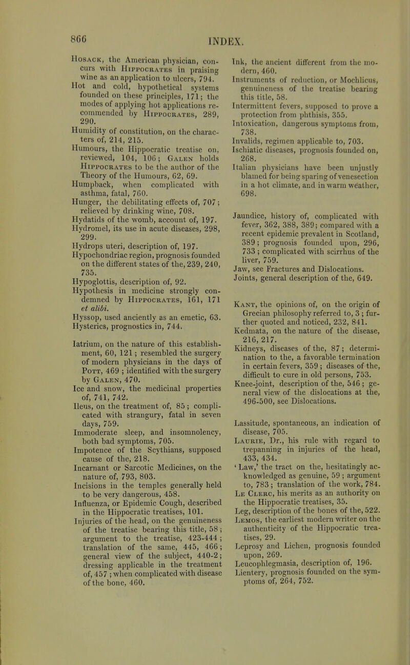 8G6 IIosACK, the American physician, con- curs with IIii'i'ocRATiis in praising wine as an application to ulcers, 794. Hot and cold, hypothetical systems founded on these principles, 171; the modes of applying hot applications re- commended hy Hippocrates, 289, 290. Humidity of constitution, on the charac- ters of, 214, 215. Humours, the Hippocratic treatise on, reviewed, 104, 106; Galen holds Hippocrates to he the author of the Theory of the Humours, C2, 69. Humpback, when complicated with asthma, fatal, 760. Hunger, the debilitating effects of, 707; relieved by drinking wine, 708. Hydatids of the womb, account of, 197. Hydromel, its use in acute diseases, 298, 299. Hydrops uteri, description of, 197. Hypochondriac region, prognosis founded on the different states of the, 239, 240, 735. Hypoglottis, description of, 92. Hypothesis in medicine strongly con- demned by Hippocrates, 161, 171 et alibi. Hyssop, used anciently as an emetic, 63. Hysterics, prognostics in, 744. latrium, on the nature of this establish- ment, 60, 121; resembled the surgery of modern physicians in the days of Pott, 469 ; identified with the surgery by Galen, 470. Ice and snow, the medicinal properties of, 741, 742. Ileus, on the treatment of, 85 ; compli- cated with strangury, fatal in seven days, 759. Immoderate sleep, and insomnolency, both bad symptoms, 705. Impotence of the Scythians, supposed cause of the, 218. Incarnant or Sai-cotic Medicines, on the nature of, 793, 803. Incisions in the temples generally held to be very dangerous, 458. Influenza, or Epidemic Cough, described in the Hippocratic treatises, 101. Injiuries of the head, on the genuineness of the treatise bearing this title, 58; argument to the treatise, 423-444; translation of the same, 445, 466; general view of the subject, 440-2; dressing applicable in the treatment of, 457 ; when complicated with disease of the bone, 460. Ink, the ancient different from the mo- dern, 460. Instruments of reduction, or Mochlicus, genuineness of the treatise bearing tiiis title, 58. Intermittent fevers, supposed to prove a protection from phthisis, 355. Intoxication, dangerous symptoms from, 738. Invalids, regimen applicable to, 703. Ischiatic diseases, prognosis founded on, 268. Italian physicians have been unjustly blamed for being sparing of venesection in a hot climate, and in warm weather, 698. Jaundice, history of, complicated with fever, 362, 388, 389; compared with a recent epidemic prevalent in Scotland, 389; prognosis founded upon, 296, 733 ; complicated with scirrhus of the liver, 759. Jaw, see Fractures and Dislocations. Joints, general description of the, 649. Kant, the opinions of, on the origin of Grecian philosophy referred to, 3 ; fur- ther quoted and noticed, 232, 841. Kedmata, on the nature of the disease, 216, 217. Kidneys, diseases of the, 87; determi- nation to the, a favorable termination in certain fevers, 359; diseases of the, difficult to cure in old persons, 753. Knee-joint, description of the, 546 ; ge- neral view of the dislocations at the, 496-500, see Dislocations. Lassitude, spontaneous, an indication of disease, 705. Laurie, Dr., his rule with regard to trepanning in injuries of the head, 433, 434. ' Law,' the tract on the, hesitatingly ac- knowledged as genuine, 59 ; argument to, 783 ; translation of the work, 784. Le Clerc, his merits as an authority on the Hippocratic treatises, 35. Leg, description of the bones of the, 522. Lemos, the earliest modern writer on the authenticity of the Hippocratic trea- tises, 29. Leprosy and Lichen, prognosis founded upon, 269. Leucophlegmasia, description of, 196. Lientery, prognosis founded on the sym- ptoms of, 264, 752.