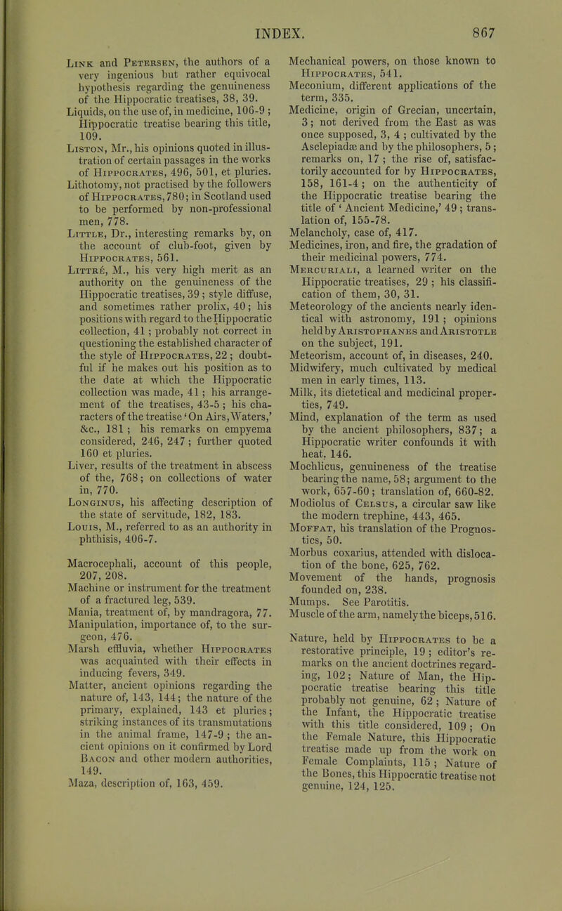 Link and Petersen, the authors of a very ingenious l)ut rather equivocal hypothesis regarding the genuineness of the Hippocratic treatises, 38, 39. Liquids, on the use of, in medicine, lOG-9 ; Hippocratic treatise hearing this title, 109. LiSTON, Mr., his opinions quoted in illus- tration of certain passages in the works of Hippocrates, 496, 501, et pluries. Lithotomy, not practised by the followers of Hippocrates, 780; in Scotland used to be performed by non-professional men, 778. Little, Dr., interesting remarks by, on the account of club-foot, given by Hippocrates, 561. LiTTRE, M., his very high merit as an authority on the genuineness of the Hippocratic treatises, 39; style diffuse, and sometimes rather prolix, 40; his positions with regard to the Hippocratic collection, 41; probably not correct in questioning the estalilished character of the style of Hippocrates, 22 ; doubt- ful if iie makes out his position as to the date at which the Hippocratic collection was made, 41; his arrange- ment of the treatises, 43-5 ; his cha- racters of the treatise' On Airs, Waters,' &c., 181 ; his remarks on empyema considered, 246, 247; further quoted 160 et pluries. Liver, results of the treatment in abscess of the, 768; on collections of water in, 770. LoNGiNus, his affecting description of the state of servitude, 182, 183. Louis, M., referred to as an authority in phthisis, 406-7. Macrocephali, account of this people, 207, 208. Machine or instrument for the treatment of a fractured leg, 539. Mania, treatment of, by mandragora, 77. Manipulation, importance of, to the sur- geon, 476. Marsh effluvia, whether Hippocrates was acquainted with their effects in inducing fevers, 349. Matter, ancient opinions regarding the nature of, 143, 144; the nature of the primary, explained, 143 et pluries; striking instances of its transmutations in the animal frame, 147-9 ; the an- cient opinions on it confirmed by Lord Bacon and other modern authorities, 149. Maza, description of, 163, 459. Mechanical powers, on those known to Hippocrates, 541. Meconium, different applications of the term, 335. Medicine, origin of Grecian, uncertain, 3; not derived from the East as was once supposed, 3, 4 ; cultivated by the Asclepiadaj and by the philosophers, 5; remarks on, 17 ; the rise of, satisfac- torily accounted for by Hippocrates, 158, 161-4; on the authenticity of the Hippocratic treatise bearing the title of ' Ancient Medicine,' 49 ; trans- lation of, 155-78. Melancholy, case of, 417. Medicines, iron, and fire, tlie gradation of their medicinal powers, 774. Mercuriali, a learned writer on the Hippocratic treatises, 29 ; his classifi- cation of them, 30, 31. Meteorology of the ancients nearly iden- tical with astronomy, 191; opinions held by Aristophanes andARiSTOTLE on the subject, 191. Meteorism, account of, in diseases, 240. Midwifery, much cultivated by medical men in early times, 113. Milk, its dietetical and medicinal proper- ties, 749. Mind, explanation of the term as used by the ancient philosophers, 837; a Hippocratic writer confounds it with heat, 146. Mochlicus, genuineness of the treatise bearing the name, 58; argument to the work, 657-60; translation of, 660-82. Modiolus of Celsus, a circular saw like the modern trephine, 443, 465. Moffat, his translation of the Prognos- tics, 50. Morbus coxarius, attended with disloca- tion of the bone, 625, 762. Movement of the hands, prognosis founded on, 238. Mumps. See Parotitis. Muscle of the arm, namelythe biceps, 516. Nature, held by Hippocrates to be a restorative principle, 19 ; editor's re- marks on the ancient doctrines regard- ing, 102; Nature of Man, the Hip. pocratic treatise bearing this title probably not genuine, 62 ; Nature of the Infant, the Hippocratic treatise with this title considered, 109 ; On the Female Nature, this Hippocratic treatise made up from the work on Female Complaints, 115; Nature of the Bones, this Hippocratic treatise not genuine, 124, 125.