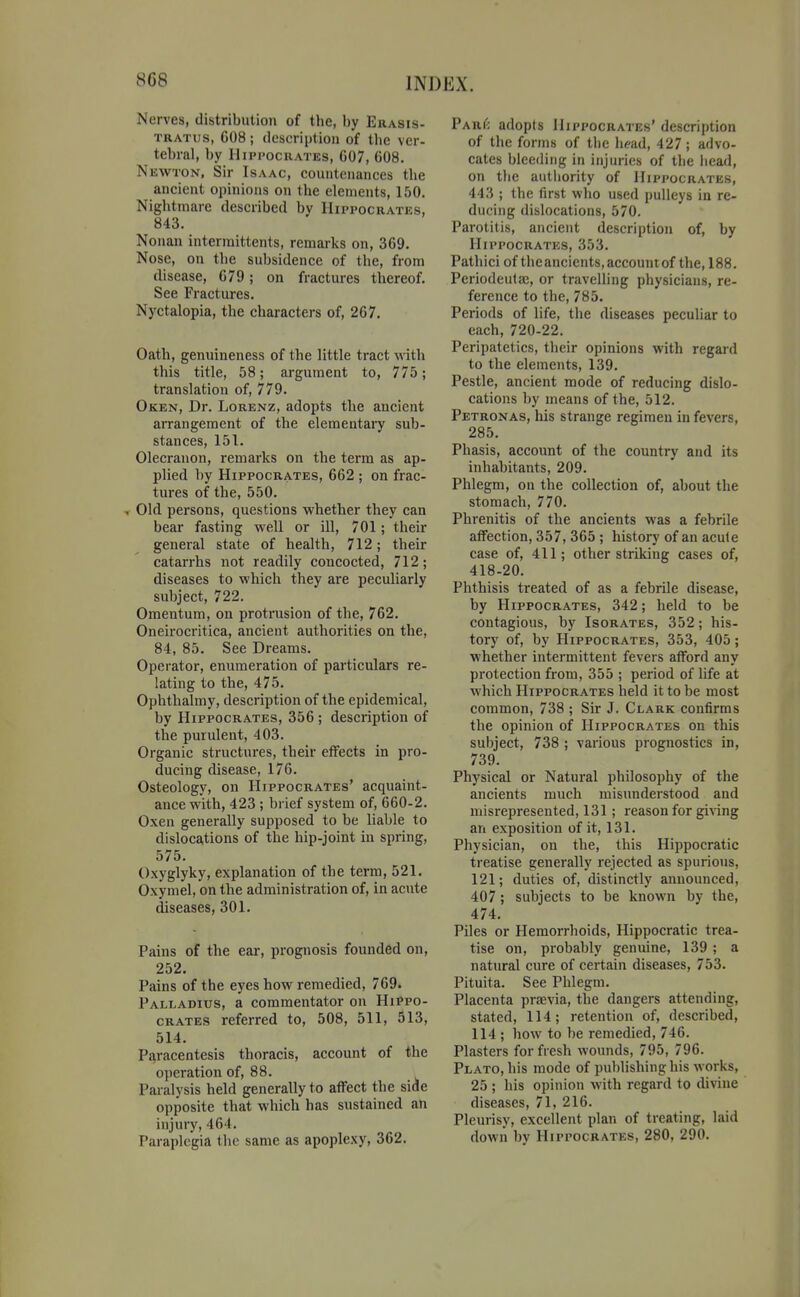 Nerves, distribution of the, by Erasis- TRATUS, G08; description of the ver- tebral, by Hippocrates, G07, 608, Newton, Sir Isaac, countenances the ancient opinions on the elements, 150. Nightmare described by Hippocrates, 843. Nonan interraittents, remarks on, 369. Nose, on the subsidence of the, from disease, 679; on fractures thereof. See Fractures. Nyctalopia, the characters of, 267. Oath, genuineness of the little tract with this title, 58; argument to, 775; translation of, 779. Oken, Dr. Lorenz, adopts the ancient arrangement of the elementary sub- stances, 151. Olecranon, remarks on the term as ap- plied by Hippocrates, 662 ; on frac- tures of the, 550. ■. Old persons, questions whether they can bear fasting well or ill, 701; their general state of health, 712; their catarrhs not readily concocted, 712; diseases to which they are peculiarly subject, 722. Omentum, on protrusion of the, 762. Oneirocritica, ancient authorities on the, 84, 85. See Dreams. Operator, enumeration of particulars re- lating to the, 475. Ophthalmy, description of the epidemical, by Hippocrates, 356 ; description of the purulent, 403. Organic structures, their effects in pro- ducing disease, 176. Osteology, on Hippocrates' acquaint- ance with, 423 ; brief system of, 660-2. Oxen generally supposed to be liable to disloca,tions of the hip-joint in spring, 575. Oxyglyky, explanation of the term, 521. Oxymel, on the administration of, in acute diseases, 301. Pains of the ear, prognosis founded on, 252. Pains of the eyes how remedied, 769. Palladius, a commentator on Hippo- crates referred to, 508, 511, 513, 514. Paracentesis thoracis, account of the operation of, 88. Paralysis held generally to affect the side opposite that which has sustained an injury, 464. Paraplegia the same as apoplexy, 362. ParI^: adopts Hippocrates' description of the forms of the head, 427 ; advo- cates bleeding in injuries of the head, on the authority of Hippocrates, 443 ; the first who used pulleys in re- ducing dislocations, 570. Parotitis, ancient description of, by Hippocrates, 353. Pathici of the ancients, account of the, 188. Periodeufa;, or travelling physicians, re- ference to the, 785. Periods of life, the diseases peculiar to each, 720-22. Peripatetics, their opinions with regard to the elements, 139. Pestle, ancient mode of reducing dislo- cations by means of the, 512. Petronas, his strange regimen in fevers, 285. Phasis, account of the country and its inhabitants, 209. Phlegm, on the collection of, about the stomach, 770. Phrenitis of the ancients was a febrile affection, 357, 365 ; history of an acute case of, 411; other striking cases of, 418-20. Phthisis treated of as a febrile disease, by Hippocrates, 342; held to be contagious, by Isorates, 352; his- tory of, by Hippocrates, 353, 405; whether intermittent fevers afford any protection from, 355 ; period of life at which Hippocrates held it to be most common, 738 ; Sir J. Clark confirms the opinion of Hippocrates on this subject, 738 ; various prognostics in, 739. Physical or Natural philosophy of the ancients much misunderstood and misrepresented, 131 ; reason for giving an exposition of it, 131. Physician, on the, tliis Hippocratic treatise generally rejected as spurious, 121; duties of, distinctly announced, 407; subjects to be known by the, 474. Piles or Hemorrhoids, Hippocratic trea- tise on, probably genuine, 139 ; a natural cure of certain diseases, 753. Pituita. See Phlegm. Placenta praevia, the dangers attending, stated, 114; retention of, described, 114 ; how to be remedied, 746. Plasters for fresh wounds, 795, 796. Plato, his mode of publishing his works, 25 ; his opinion with regard to divine diseases, 71, 216. Pleurisy, excellent plan of treating, laid down by Hippocrates, 280, 290.