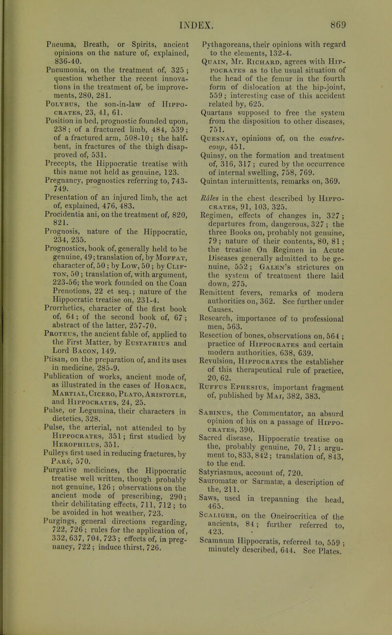 Piieuma, Breath, or Spirits, ancient opinions on the nature of, explained, 836-40. Pneumonia, on the treatment of, 325 ; question whether the recent innova- tions in the treatment of, be improve- ments, 280, 281. PoLYBUs, the son-in-law of Hippo- crates, 23, 41, 61. Position in bed, prognostic founded upon, 238 ; of a fractured limb, 484, 539; of a fractured arm, 508-10 ; the half- bent, in fractures of the thigh disap- proved of, 531. Precepts, the Hippocratic treatise with this name not held as genuine, 123. Pregnancv, prognostics referring to, 743- 749. Presentation of an injured limb, the act of, explained, 476, 483. Procidentia ani, on the treatment of, 820, 821. Prognosis, nature of the Hippocratic, 234, 235. Prognostics, book of, generally held to be genuine, 49; translation of, by Moffat, character of, 50 ; by Low, 50 ; by Clif- ton, 50 ; translation of, with argument, 223-56; the work founded on the Coan Prenotions, 22 et seq.; nature of the Hippocratic treatise on, 231-4. Prorrhetics, character of the first book of, 64; of the second book of, 67 ; abstract of the latter, 257-70. Proteus, the ancient fable of, applied to the First Matter, by Eustathids and Lord Bacon, 149. Ptisan, on the preparation of, audits uses in medicine, 285-9. Publication of works, ancient mode of, as illustrated in the cases of Horace, Martial, Cicero, Plato, Aristotle, and Hippocrates, 24, 25. Pulse, or Legumina, their characters in dietetics, 328. Pulse, the arterial, not attended to by Hippocrates, 351; first studied by Herophilus, 351. Pulleys first used in reducing fractures, by Pare, 570. Purgative medicines, the Hippocratic treatise well written, though probably not genuine, 126 ; observations on the ancient mode of prescribing, 290; their debilitating effects, 711, 712; to be avoided in hot weather, 723. Purgings, general directions regarding, 722, 726 ; rules for the application of, 332, 637, 704, 723 ; effects of, in preg- nancy, 722; induce thirst, 726. Pythagoreans, their opinions with regard to the elements, 132-4. QuAiN, Mr. Richard, agrees with Hip- pocrates as to the usual situation of the head of the femur in the fourth form of dislocation at the hip-joint, 559 ; interesting case of this accident related by, 625. Quartans supposed to free the system from the disposition to other diseases, 751. QuESNAY, opinions of, on the contre- coup, 451. Quinsy, on the formation and treatment of, 316, 317 ; cured by the occurrence of internal swelling, 758, 769. Quintan intermittents, remarks on, 369. Rales in the chest described by Hippo- crates, 91, 103, 325. Regimen, effects of changes in, 327 ; departures from, dangerous, 327 ; the three Books on, probably not genuine, 79 ; nature of their contents, 80, 81; the treatise On Regimen in Acute Diseases generally admitted to be ge- nuine, 552; Galen's strictures on the system of treatment there laid down, 275. Remittent fevers, remarks of modern authorities on, 362. See further under Causes. Research, importance of to professional men, 563. Resection of bones, observations on, 564 ; practice of Hippocrates and certain modern authorities, 638, 639. Revulsion, Hippocrates the establisher of this therapeutical rule of practice, 20, 62. RuFFus Ephesius, important fragment of, published by Mai, 382, 383. Sabinus, the Commentator, an absurd opinion of his on a passage of Hippo- crates, 390. Sacred disease, Hippocratic treatise on the, probably genuine, 70, 71; argu- ment to, 833, 842; translation of, 843, to the end. Satyriasmus, account of, 720, Sauroraatae or Sarmatae, a description of the, 211. Saws, used in trepanning the head, 465. ScALiGER, on the Oneirocritica of the ancients, 84; further referred to, 423. Scamnum Hippocratis, referred to, 559 ; minutely described, 644. See Plates.