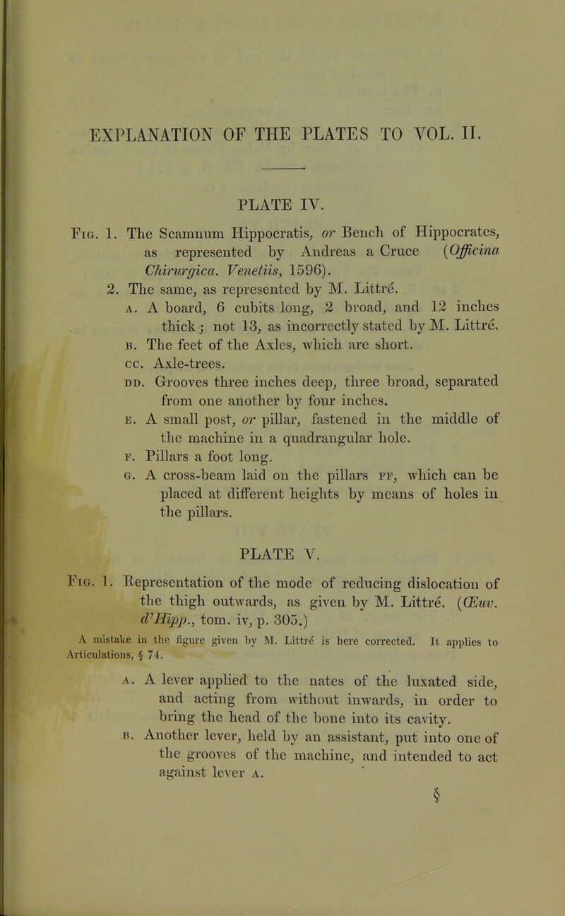 PLATE IV. Fig. 1. The Scamnum Hippocratis, or Beuch of Hippocrates, as represented by Andreas a Cruce [Officina CMrurgica. Venetiis, 1596). 2. The same, as represented by M. Littre. A. A boardj 6 cubits long, 2 broad, and 12 inches thick; not 13, as incorrectly stated by M. Littre. B. The feet of the Axles, which are short, cc. Axle-trees. DD. Grooves three inches deep, three broad, separated from one another by four inches. E. A small post, or pillar, fastened in the middle of the machine in a quadrangular hole. F. Pillars a foot long. G. A cross-beam laid on the pillars ff, which can be placed at different heights by means of holes in the pillars. PLATE V. Fig. 1. Representation of the mode of reducing dislocation of the thigh outwards, as given by M. Littre. {CEuv. d'Hipp., torn, iv, p. 305.) A mistake in the figure given by M. Littre is here corrected. It applies to Articulations, § 74. A. A lever applied to the nates of the luxated side, and acting from without inwards, in order to bring the head of the bone into its cavity. B. Another lever, held by an assistant, put into one of the grooves of the machine, and intended to act against lever a.