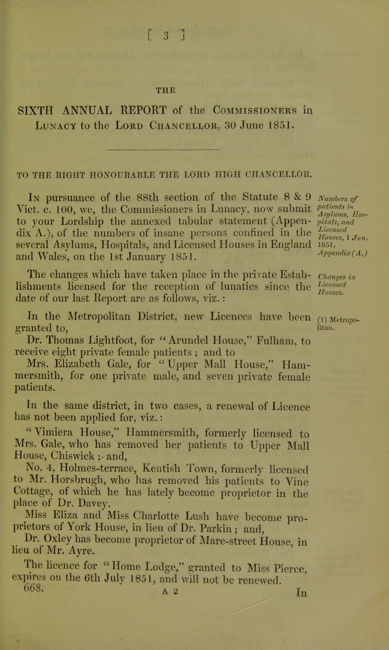 THE SIXTH ANNUAL REPORT of the Commissioners in Lunacy to the Lord Chancellor, 30 June 185L TO THE RIGHT HONOUIIABLE THE LORD HIGH CHANCELLOR. In pursuance of tlie 88th section of the Statute 8 & 9 Numbers of Vict. c. 100, we, the Commissioners in Lunacy, now submit to your Lordship the annexed tabular statement (Appen- pitals, and dix A.), of the numbers of insane persons confined in the f^^^lf-^ several Asylums, Hospitals, and Licensed Houses in England i85i. and Wales, on the 1st January 1851. Appendixca.) The changes which have taken place in the private Estab- changes in Licensed Homes, lishments licensed for the reception of lunatics since the date of our last Report are as follows, viz.: In the Metropolitan District, new Licences have been (i)Metropo- granted to, litan. Dr. Thomas Lightfoot, for ^* Arundel House, Fulham, to receive eight private female patients ; and to Mrs. Elizabeth Gale, for Upper Mall House, Ham- mersmith, for one private male, and seven private female patients. In the same district, in two cases, a renewal of Licence has not been applied for, viz.:  Vimiera House, Hammersmith, formerly licensed to Mrs. Gale, who has removed her patients to Upper Mall House, Chiswick ;. and. No. 4, Holmes-terrace, Kentish Town, formerly licensed to Mr. Horsbrugh, who has removed his patients to Vine Cottage, of which he has lately become proprietor in the place of Dr. Davey. Miss Eliza and Miss Charlotte Lush have become pro- prietors of York House, in lieu of Dr. Parkin ; and, Dr. Oxley has become proprietor of Mare-street House, in lieu of Mr. Ayre. The Ucence for  Home Lodge, granted to Miss Pierce, expires on the 6th July 1851, and will not be renewed. 668, A 2