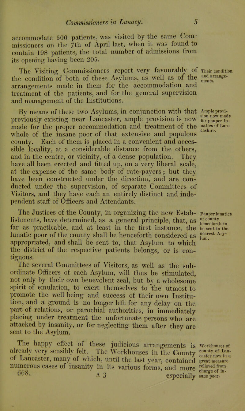 accommodate 500 patients, was visited by the same Com- missioners on the 7th of April last, when it was found to contain 198 patients, the total number of admissions from its opening having been 205, The Visiting Commissioners report very favourably of Tlieir condition the condition of both of these Asylums, as well as of the .'Jf.'J.^^'^- arrangements made in them for the accommodation and treatment of the patients, and for the general supervision and management of the Institutions. By means of these two Asylums, in conjunction with that Ampleprovi- X A. 1 ... sion now made previously existing near Lancaster, ample provision is now for pauper lu- made for the proper accommodation and treatment of the aticsofLan- whole of the insane poor of that extensive and populous county. Each of them is placed in a convenient and acces- sible locality, at a considerable distance from the others, and in the centre, or vicinity, of a dense population. They have all been erected and fitted up, on a very liberal scale, at the expense of the same body of rate-payers ; but they have been constructed under the direction, and are con- ducted under the supervision, of separate Committees of Visitors, and they have each an entirely distinct and inde- pendent staff of Officers and Attendants. The Justices of the County, in organizing the new Estab- Pauperi.matics lishments, have determined, as a general principle, that, as Jeuce/onh to far as practicable, and at least in the first instance, the be sent to the lunatic poor of the county shall be henceforth considered as i'^^^^^^ appropriated, and shall be sent to, that Asylum to which the district of the respective patients belongs, or is con- tiguous. The several Committees of Visitors, as well as the sub- ordinate Officers of each Asylum, will thus be stimulated, not only by their own benevolent zeal, but by a wholesome spirit of emulation, to exert themselves to the utmost to promote the well being and success of their own Institu- tion, and a ground is no longer left for any delay on the part of relations, or parochial authorities, i'n immediately placing under treatment the unfortunate persons who are attacked by insanity, or for neglecting them after they are sent to the Asylum. The happy effect of these judicious arrangements is workhouses of already very sensibly felt. The Workhouses in the County master now hl'^a of Lancaster, many of which, until the last year, contained great measure numerous cases of insanity in its various forms, and more 'f'''^^'^ A 3 especially sane poor.