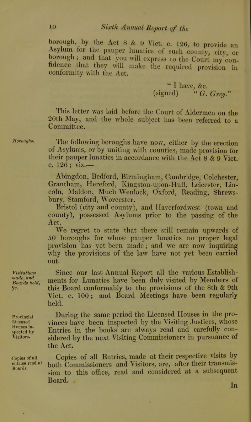 borough, by the Act 8 & 9 Vict. c. 120, to provide i Asylum for the pauper lunatics of such county, cit\' borough ; and that you will express to the Court my co fidence that they will make the required [)rovision conformity with the Act.  I have, &c. (signed)  G. Greyr This letter was laid before the Court of Aldermen on the 20th May, and the whole subject has been referred to a Committee. Boroughs. Visitations made, and Boards held, Provincial Licensed Houses in- spected by Visitora. Copies of all entries read at Boards. The following boroughs have now, either by the erection of Asylums, or by uniting with counties, made provision for their pauper lunatics in accordance with the Act 8 & 9 Vict, c. 126 ; viz.— Abingdon, Bedford, Birmingham, Cambridge, Colchester, Grantham, Hereford, Kingston-upon-Hull, Leicester, Lin- coln, Maldon, Much Wenlock, Oxford, Reading, Shrews- bury, Stamford, Worcester. Bristol (city and county), and Haverfordwest (town and county), possessed Asylums prior to the passing of the Act. We regret to state that there still remain upwards of 50 boroughs for whose pauper lunatics no proper legal provision has yet been made; and we are now inquiring why the provisions of the law have not yet been carried out. Since our last Annual Report all the various Establish- ments for Lunatics have been duly visited by Members of this Board conformably to the provisions of the 8th & 9tli Vict. c. 100; and Board Meetings have been regularly held. During the same period the Licensed Houses in the pro- vinces have been inspected by the Visiting Justices, whose Entries in the books are always read and carefully con- sidered by the next Visiting Commissioners in pursuance of the Act. Copies of all Entries, made at their respective visits by both Commissioners and Visitors, are, after their transmis- sion to this office, read and considered at a subsequent Board. In