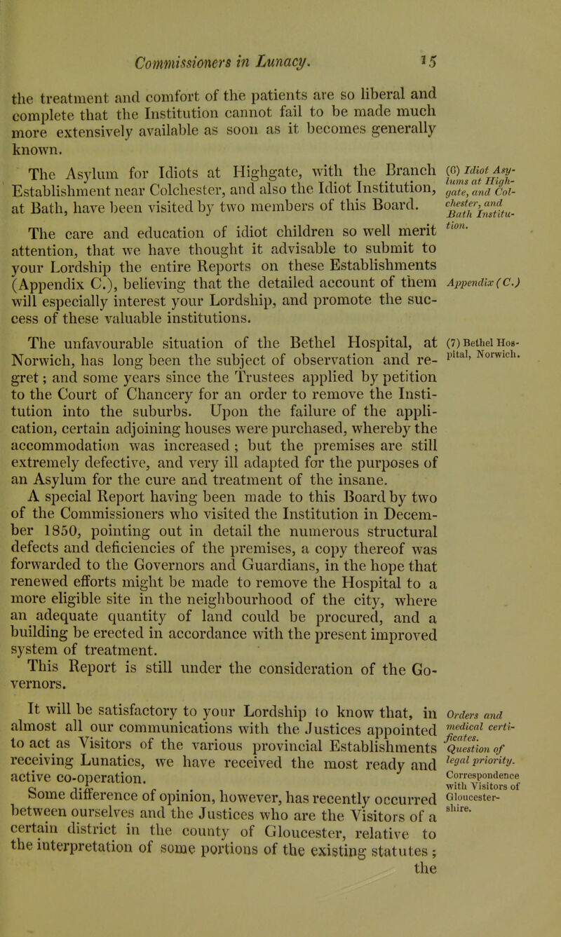 the treatment and comfort of the patients are so liberal and complete that the Institution cannot fail to be made much more extensively available as soon as it becomes generally known. The Asylum for Idiots at Highgate, with the Branch C^Jt^'j/fT Establishment near Colchester, and also the Idiot Institution, gate, and Col- at Bath, have been visited by two members of this Board. '^j^fthiZlu- The care and education of idiot children so well merit attention, that we have thought it advisable to submit to your Lordship the entire Reports on these EstabHshments (Appendix C), beUeving that the detailed account of them Appendix(C.) will especially interest your Lordship, and promote the suc- cess of these valuable institutions. The unfavourable situation of the Bethel Hospital, at (7) Bethel Hos- Norwich, has long been the subject of observation and re- Norwich, gret; and some years since the Trustees applied by petition to the Court of Chancery for an order to remove the Insti- tution into the suburbs. Upon the failure of the appli- cation, certain adjoining houses were purchased, whereby the accommodation was increased; but the premises are still extremely defective, and very ill adapted for the purposes of an Asylum for the cure and treatment of the insane. A special Report having been made to this Board by two of the Commissioners who visited the Institution in Decem- ber 1850, pointing out in detail the numerous structural defects and deficiencies of the premises, a copy thereof was forwarded to the Governors and Guardians, in the hope that renewed efforts might be made to remove the Hospital to a more eligible site in the neighbourhood of the city, where an adequate quantity of land could be procured, and a building be erected in accordance with the present improved system of treatment. This Report is still under the consideration of the Go- vernors. It will be satisfactory to your Lordship to know that, in Orders and almost all our communications with the Justices appointed '^'^''^^^ toact as Visitors of the various provincial Establishments Question of receiving Lunatics, we have received the most ready and ^^o^i priority. active co-operation. Correspondence CI -t'tx: r* • • 1 with Visitors of ?5ome clitterence ot opmion, however, has recently occurred oioucester- between ourselves and the Justices who are the Visitors of a certain district in the county of Gloucester, relative to the mterpretation of some portions of the existing statutes;