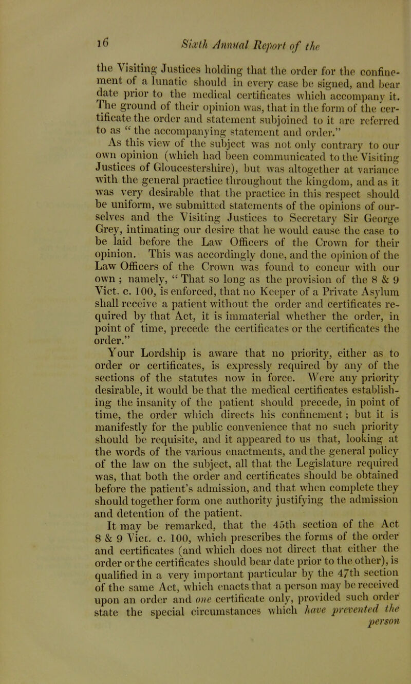 the Visiting Justices holding that the order for the confine- ment of a hmatie should in every case be signed, and bear date prior to the medical certificates which accompany it. The ground of their opinion was, that in the form of the cer- tificate the order and statement subjoined to it are referred to as  the accompanying statem.ent and order. As this view of the subject was not only contrary to our own opinion (which had been communicated to the Visiting Justices of Gloucestershire), but was altogether at variance with the general practice throughout the kingdom, and as it was very desirable that the practice in this respect should be uniform, we submitted statements of the opinions of our- selves and the Visiting Justices to Secretary Sir George Grey, intimating our desire that he would cause the case to be laid before the Law Officers of the Crown for their opinion. This w as accordingly done, and the opinion of the Law Officers of the Crown was found to concur with our own ; namely,  That so long as the provision of the 8 & 9 Vict. c. 100, is enforced, that no Keeper of a Private Asylum shall receive a patient without the order and certificates re- quired by that Act, it is immaterial whether the order, in point of time, precede the certificates or the certificates the order. Your Lordship is aware that no priority, either as to order or certificates, is expressly required by any of the sections of the statutes now in force. Were any priority desirable, it would be that the medical certificates establish- ing the insanity of the patient should precede, in point of time, the order w^hich directs his confinement; but it is manifestly for the public convenience that no such priority should be requisite, and it appeared to us that, looking at the words of the various enactments, and the general poHcy of the law on the subject, all that the Legislature required was, that both the order and certificates should be obtained before the patient's admission, and that when complete they should together form one authority justifying the admission and detention of the patient. It may be remarked, that the 45th section of the Act 8 & 9 Vice. c. 100, which prescribes the forms of the order and certificates (and which does not direct that either the order or the certificates should bear date prior to the other), is qualified in a very important particular by the 47th section of the same Act, which enacts that a person may be received upon an order and one certificate only, provided such order state the special circumstances which have prevented the person