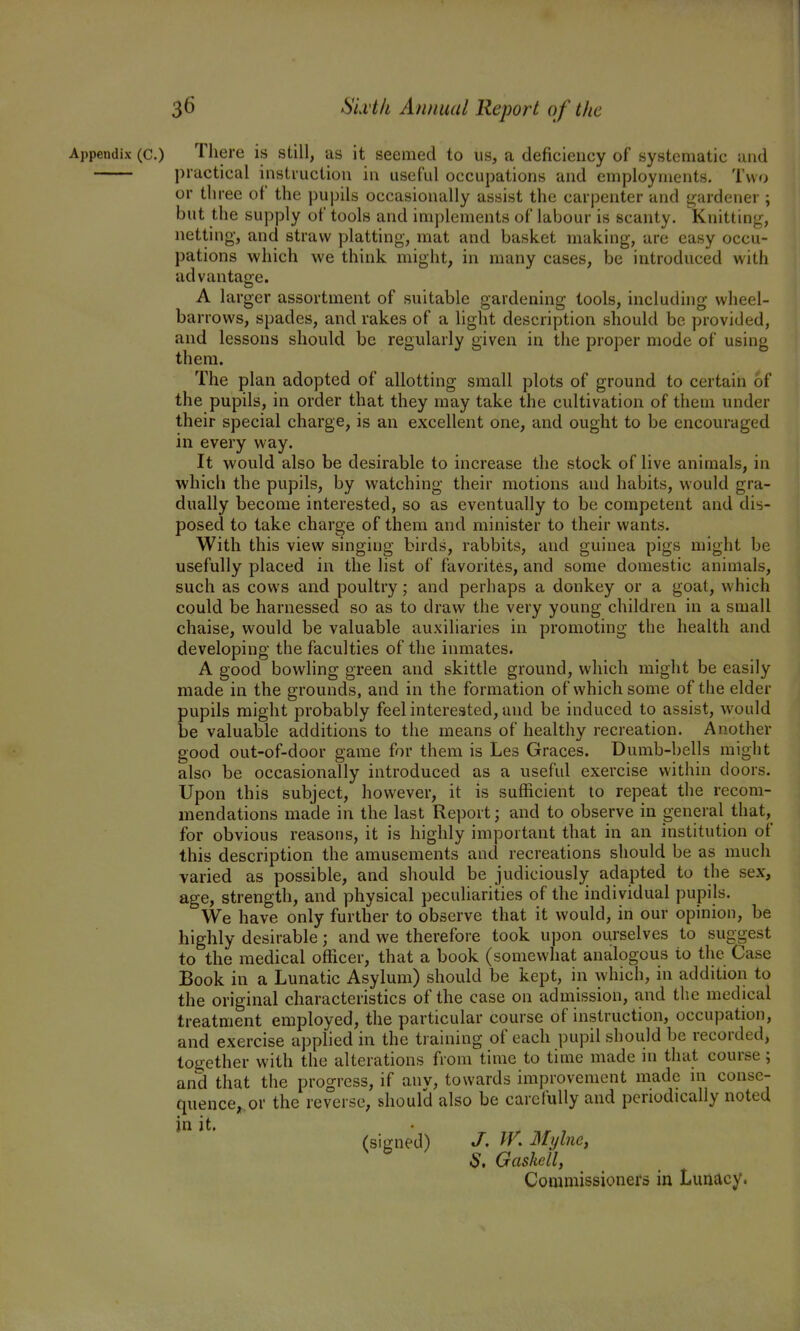 Appendix (c.) There is still, as it seemed to us, a deficiency of systematic and practical instruction in useful occupations and employments. Twfj or three of the pupils occasionally assist the carpenter and gardener ; but the supply of tools and implements of labour is scanty. Knittinjr, netting, and straw platting, mat and basket making, are easy occu- pations which we think might, in many cases, be introduced with advantage. A larger assortment of suitable gardening tools, including wheel- barrows, spades, and rakes of a light description should be provided, and lessons should be regularly given in the proper mode of using them. The plan adopted of allotting small plots of ground to certain of the pupils, in order that they may take the cultivation of them under their special charge, is an excellent one, and ought to be encouraged in every way. It would also be desirable to increase the stock of live animals, in which the pupils, by watching their motions and habits, would gra- dually become interested, so as eventually to be competent and dis- posed to take charge of them and minister to their wants. With this view singing birds, rabbits, and guinea pigs might be usefully placed in the list of favorites, and some domestic animals, such as cows and poultry; and perhaps a donkey or a goat, which could be harnessed so as to draw the very young children in a small chaise, would be valuable auxiliaries in promoting the health and developing the faculties of the inmates. A good bowling green and skittle ground, which might be easily made in the grounds, and in the formation of which some of the elder pupils might probably feel interested, and be induced to assist, would be valuable additions to the means of healthy recreation. Another good out-of-door game for them is Les Graces. Dumb-bells might also be occasionally introduced as a useful exercise within doors. Upon this subject, however, it is sufficient to repeat the recom- mendations made in the last Report; and to observe in general that, for obvious reasons, it is highly important that in an institution of this description the amusements and recreations should be as much varied as possible, and should be judiciously adapted to the sex, age, strength, and physical peculiarities of the individual pupils. We have only further to observe that it would, in our opinion, be highly desirable; and we therefore took upon ourselves to suggest to the medical officer, that a book (somewhat analogous to the Case Book in a Lunatic Asylum) should be kept, in which, in addition to the original characteristics of the case on admission, and the medical treatment employed, the particular course of instruction, occupation, and exercise applied in the training of each pupil should be recorded, together with the alterations from time to time made in that course ; and that the progress, if anv, towards improvement made m conse- quence, or the reverse, should also be carefully and periodically noted in it. r Tir J (signed) J, W. Mylne, S, Gaskell, Commissioners in Lunacy.