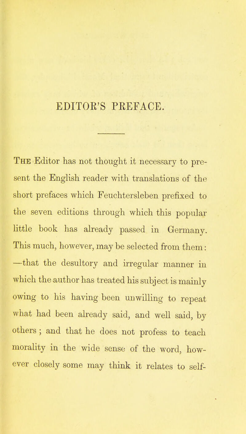 EDITOR'S PREFACE. The Editor has not thought it necessary to pre- sent the English reader with translations of the short prefaces which Feuchtersleben prefixed to the seven editions through which this popular little book has already passed in Germany. This much, however, may be selected from them: —that the desultory and irregular manner in which the author has treated his subject is mainly owing to his having been unwilling to repeat what had been already said, and well said, by others ; and that he does not profess to teach morality in the wide sense of the word, how- ever closely some may think it relates to self-