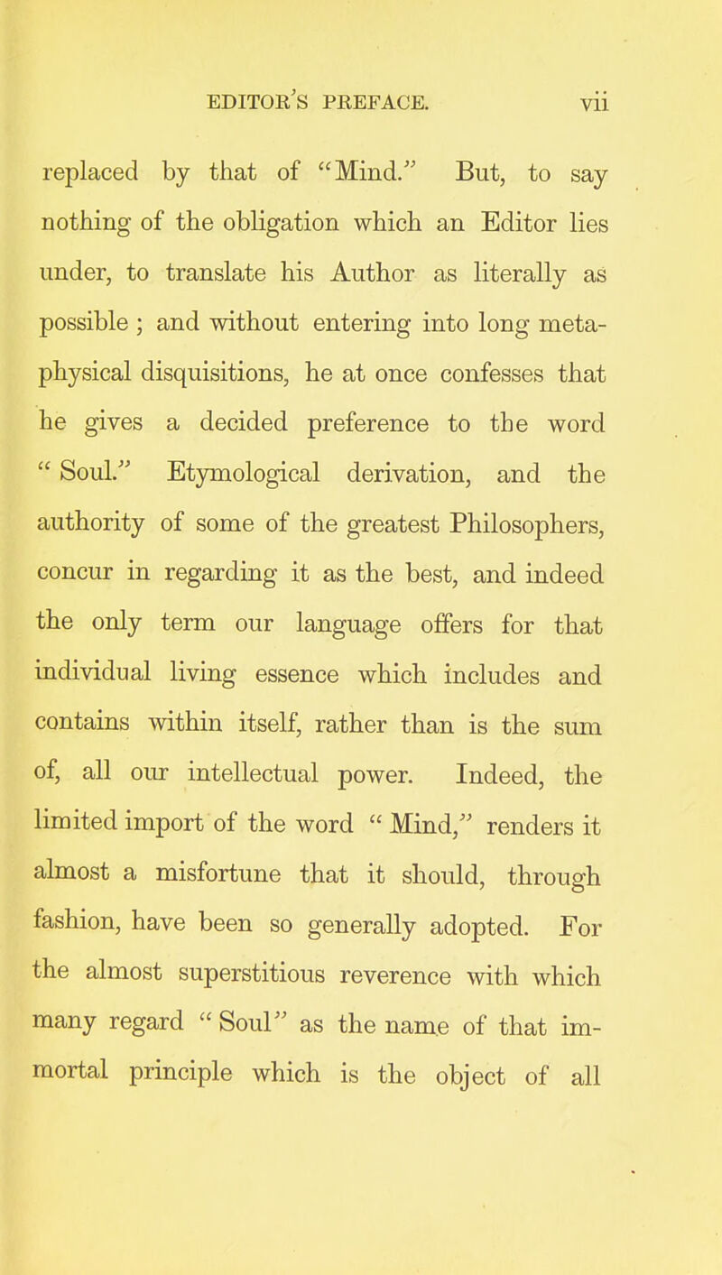 Vll replaced by that of Mind. But, to say nothing of the obligation which an Editor lies under, to translate his Author as literally as possible ; and without entering into long meta- physical disquisitions, he at once confesses that he gives a decided preference to the word  Soul. Etymological derivation, and the authority of some of the greatest Philosophers, concur in regarding it as the best, and indeed the only term our language offers for that individual living essence which includes and contains within itself, rather than is the sum of, all our intellectual power. Indeed, the limited import of the word  Mind, renders it almost a misfortune that it should, through fashion, have been so generally adopted. For the almost superstitious reverence with which many regard  Soul as the name of that im- mortal principle which is the object of all