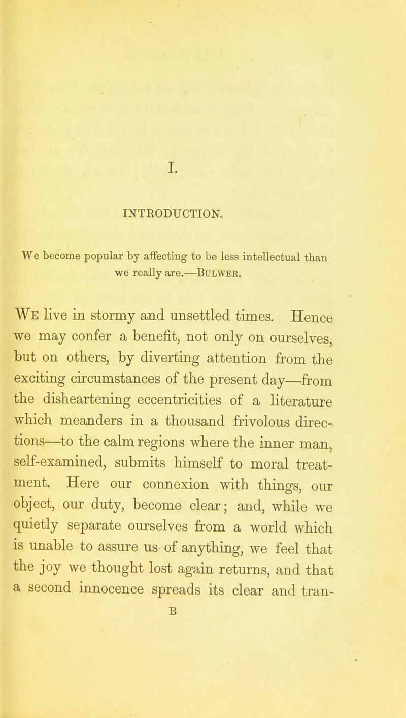 INTRODUCTIOK We become popular by affecting to be less intellectual than we really are.—BuLWEE. We live in stormy and unsettled times. Hence we may confer a benefit, not only on ourselves, but on others, by diverting attention from the exciting circumstances of the present day—from the disheartening eccentricities of a literature which meanders in a thousand frivolous direc- tions—to the calm regions where the inner man, self-examined, submits himself to moral treat- ment. Here our connexion with things, our object, our duty, become clear; and, while we quietly separate ourselves from a world which is unable to assure us of anything, we feel that the joy we thought lost again returns, and that a second innocence spreads its clear and tran- B