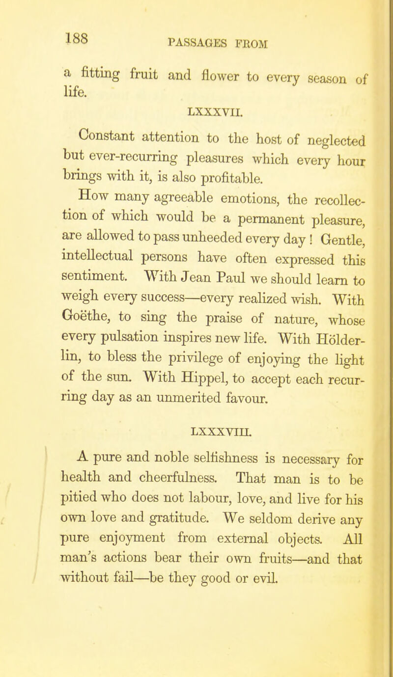 a fitting fruit and flower to every season of life. LXXXVII. Constant attention to the host of neglected but ever-recurring pleasures which every hour brings with it, is also profitable. How many agreeable emotions, the recollec- tion of which would be a permanent pleasure, are allowed to pass unheeded every day ! Gentle, intellectual persons have often expressed this sentiment. With Jean Paul we should learn to weigh every success—every realized wish. With Goethe, to sing the praise of nature, whose every pulsation inspires new life. With Holder- lin, to bless the privilege of enjoying the light of the sun. With Hippel, to accept each recur- ring day as an unmerited favour. LXXXVIIL A pure and noble selfishness is necessary for health and cheerfulness. That man is to be pitied who does not labour, love, and live for his own love and gratitude. We seldom derive any pure enjoyment from external objects. All man's actions bear their own fruits—and that without fail—^be they good or evil.