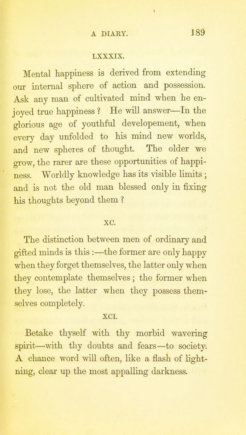 A DIARY. 189 LXXXIX. Mental happiness is derived from extending our internal sphere of action and possession. Ask any man of cultivated mind when he en- joyed true happiness ? He will answer—In the glorious age of youthful developement, when every day unfolded to his mind new worlds, and new spheres of thought. The older we grow, the rarer are these opportunities of happi- ness. Worldly knowledge has its visible limits ; and is not the old man blessed only in fixing his thoughts beyond them ? xc. The distinction between men of ordinary and gifted minds is this :—the former are only happy when they forget themselves, the latter only when they contemplate themselves; the former when they lose, the latter when they possess them- selves completely. XCI. Betake thyself with thy morbid wavering spirit—with thy doubts and fears—to society; A chance word will often, like a flash of light- ning, clear up the most appalling darkness.