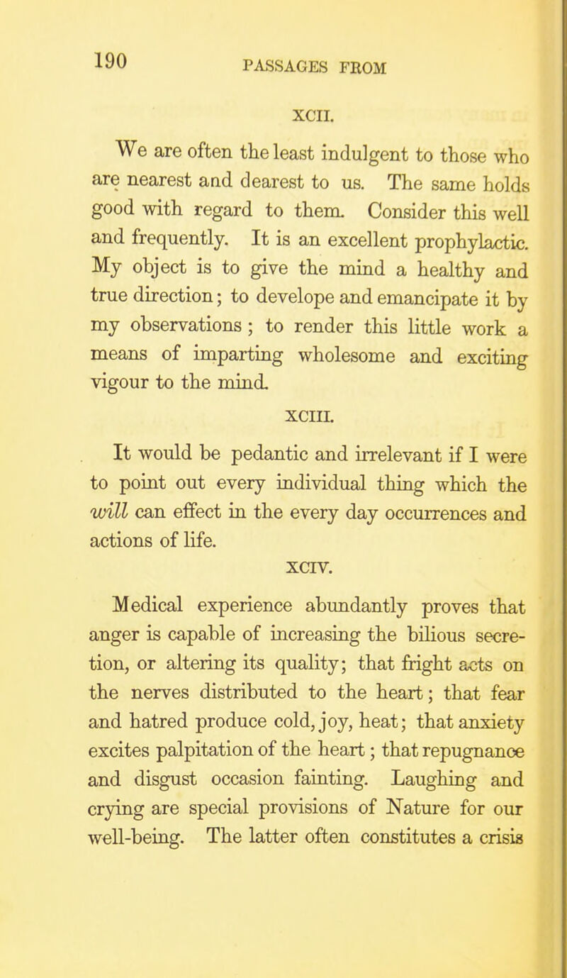 XCII. We are often the least indulgent to those who are nearest and dearest to us. The same holds good with regard to them. Consider this well and frequently. It is an excellent prophylactic. My object is to give the mind a healthy and true direction; to develope and emancipate it by my observations; to render this little work a means of imparting wholesome and exciting vigour to the mind. XCIII. It would be pedantic and irrelevant if I were to point out every individual thing which the will can effect in the every day occurrences and actions of life. xcrv. Medical experience abundantly proves that anger is capable of increasing the bilious secre- tion, or altering its quality; that fright acts on the nerves distributed to the heart; that fear and hatred produce cold, joy, heat; that anxiety excites palpitation of the heart; that repugnance and disgust occasion fainting. Laughing and crying are special provisions of Nature for our well-being. The latter often constitutes a crisis