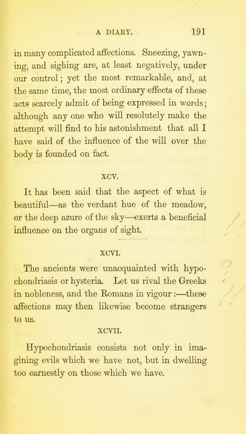 in many complicated afifections. Sneezing, yawn- ing, and sighing are, at least negatively, under our control; yet the most remarkable, and, at the same time, the most ordinary effects of these acts scarcely admit of being expressed in words; although any one who will resolutely make the attempt will find to his astonishment that all I have said of the influence of the will over the body is founded on fact. xcv. It has been said that the aspect of what is beautiful—as the verdant hue of the meadow, or the deep azure of the sky—exerts a beneficial influence on the organs of sight. xcvi. The ancients were unacquainted with h3rpo- chondriasis or hysteria. Let us rival the Greeks in nobleness, and the Romans in vigour :—^these affections may then likewise become strangers to us. XCVII. Hypochondriasis consists not only in ima- gining evils which we have not, but in dwelling too earnestly on those which we have.