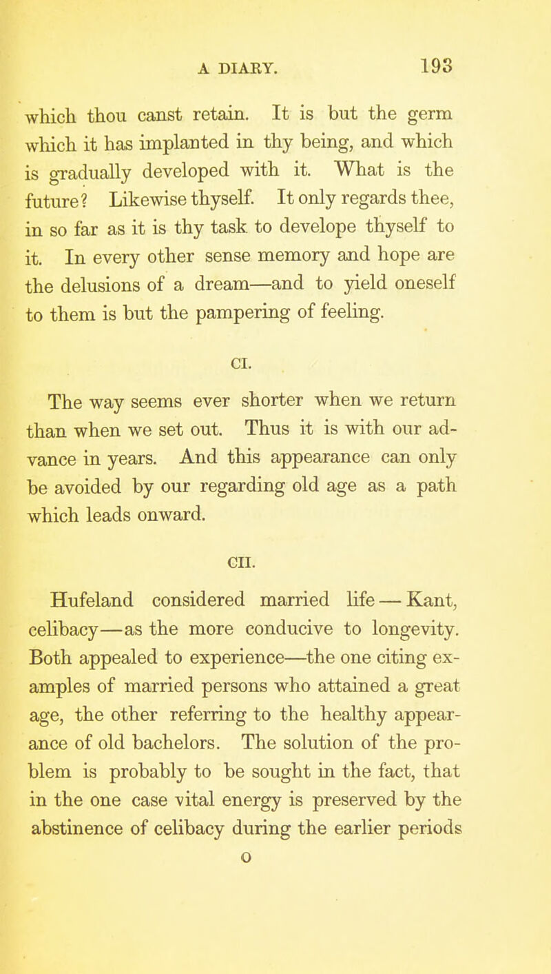 which thou canst retain. It is but the germ which it has implanted in thy being, and which is gradually developed with it. What is the future ? Likewise thyself. It only regards thee, in so far as it is thy task to develope thyself to it. In every other sense memory and hope are the delusions of a dream—and to yield oneself to them is but the pampering of feeling. CI. The way seems ever shorter when we return than when we set out. Thus it is with our ad- vance in years. And this appearance can only be avoided by our regarding old age as a path which leads onward. GII. Hufeland considered married life — Kant, ceHbacy—as the more conducive to longevity. Both appealed to experience—^the one citing ex- amples of married persons who attained a great age, the other referring to the healthy appear- ance of old bachelors. The solution of the pro- blem is probably to be sought in the fact, that in the one case vital energy is preserved by the abstinence of celibacy during the earlier periods o