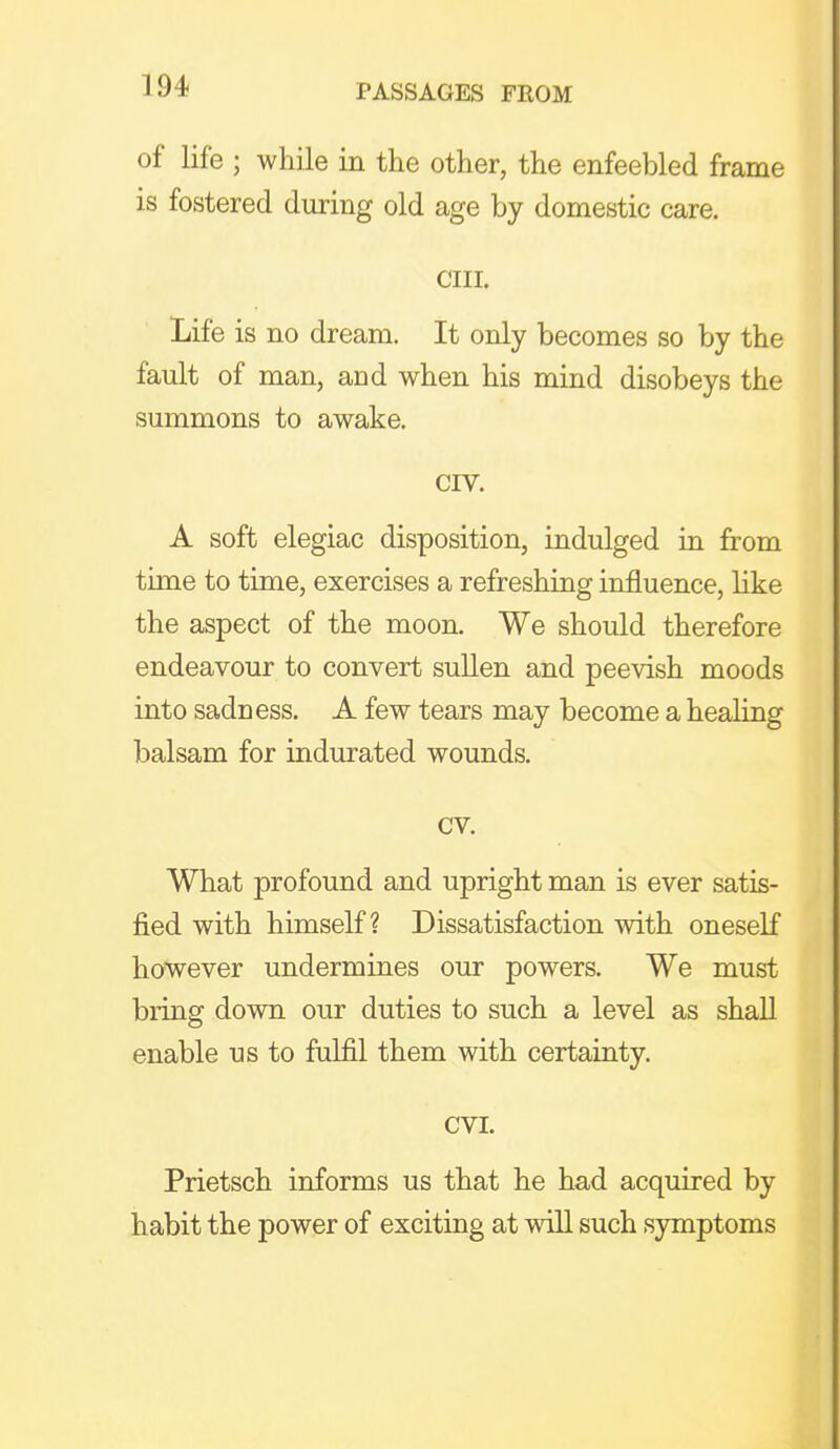 of life ; while in the other, the enfeebled frame is fostered during old age by domestic care. cm. Life is no dream. It only becomes so by the fault of man, and when his mind disobeys the summons to awake. CIV. A soft elegiac disposition, indulged in from time to time, exercises a refreshing influence, like the aspect of the moon. We should therefore endeavour to convert sullen and peevish moods into sadness. A few tears may become a healing balsam for indurated wounds. cv. What profound and upright man is ever satis- fied with himself? Dissatisfaction with oneself however undermines our powers. We must bring down our duties to such a level as shall enable us to fulfil them with certainty. CVI. Prietsch informs us that he had acquired by habit the power of exciting at will such symptoms
