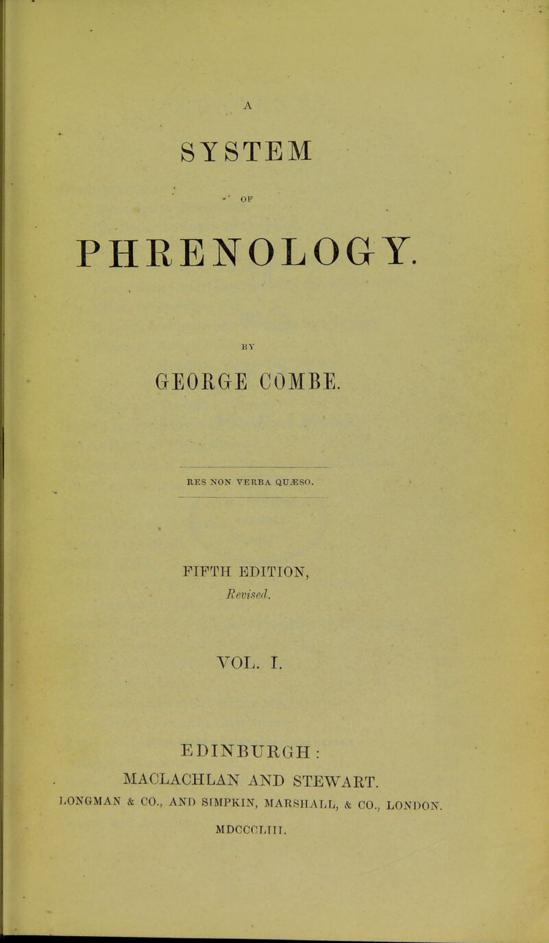 SYSTEM ■ -'OF PHRENOLOGY. BY GEORGE COMBE. EES NON VERBA QUiESO. FIFTH EDITION, Revised. VOL. I. EDINBURGH: MACLACHLAN AND STEWART. l.ONGMAN & CO., AND SfMPKIN, MARSPTALL, & CO., LONDON MDCCCLTIT.