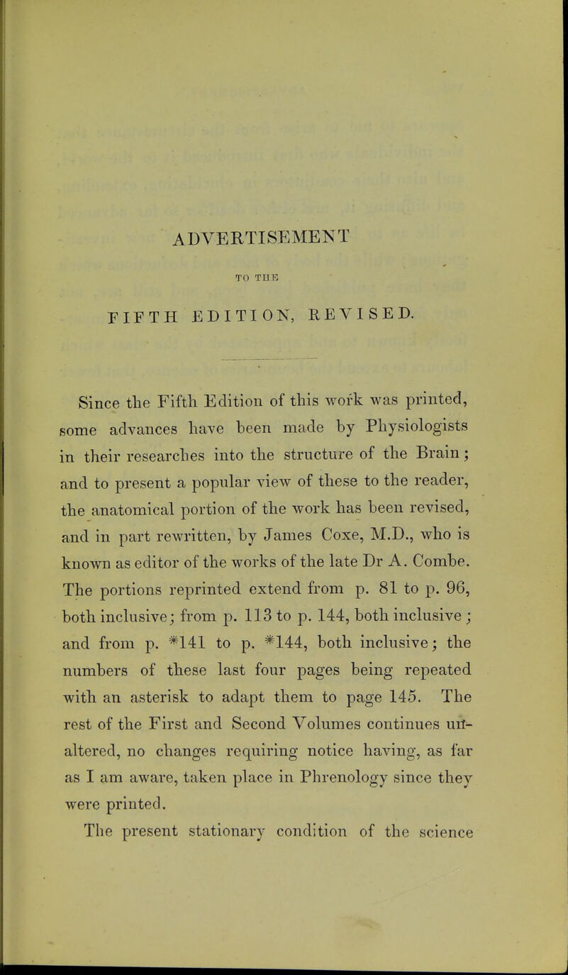 ADVERTISEMENT TO TUB FIFTH EDITION, REVISED. Since the Fifth Edition of this work was printed, some advances have been made by Physiologists in their researches into the structure of the Brain; and to present a popular view of these to the reader, the anatomical portion of the work has been revised, and in part rewritten, by James Coxe, M.D., who is known as editor of the works of the late Dr A. Combe. The portions reprinted extend from p. 81 to p. 96, both inclusive; from p. 113 to p. 144, both inclusive ; and from p. *141 to p. *144, both inclusive; the numbers of these last four pages being repeated with an asterisk to adapt them to page 145. The rest of the First and Second Volumes continues un- altered, no changes requiring notice having, as far as I am aware, taken place in Phrenology since they were printed. The present stationary condition of the science