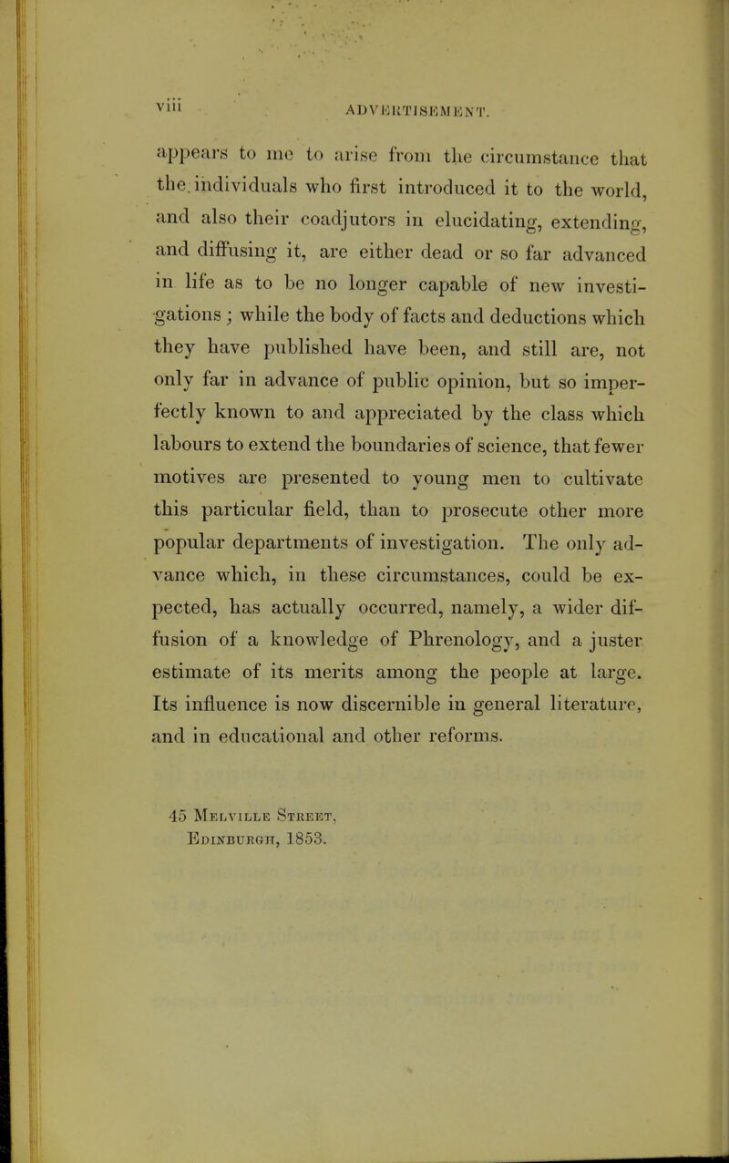 Vlll appears to ine to arise from the circumstance that the. individuals who first introduced it to the world, and also their coadjutors in elucidating, extending, and diffusing it, are either dead or so far advanced in life as to be no longer capable of new investi- gations ; while the body of facts and deductions which they have published have been, and still are, not only far in advance of public opinion, but so imper- fectly known to and appreciated by the class which labours to extend the boundaries of science, that fewer motives are presented to young men to cultivate this particular field, than to prosecute other more popular departments of investigation. The only ad- vance which, in these circumstances, could be ex- 23ected, has actually occurred, namely, a wider dif- fusion of a knowledge of Phrenology, and a juster estimate of its merits among the people at large. Its influence is now discernible in general literature, and in educational and other reforms. 45 Melville Street, BoiNBURGn, 1853.