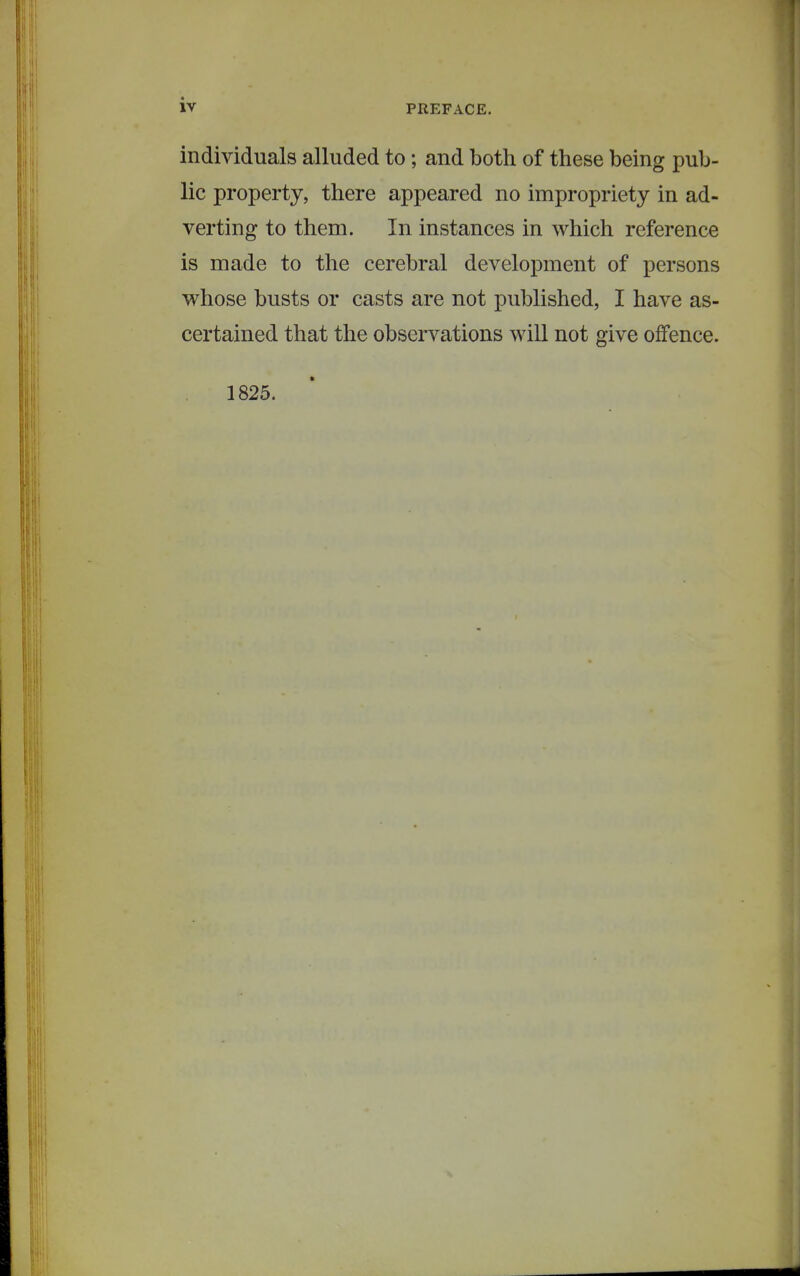 individuals alluded to; and both of these being pub- lic property, there appeared no impropriety in ad- verting to them. In instances in which reference is made to the cerebral development of persons whose busts or casts are not published, I have as- certained that the observations will not give offence. 1825.