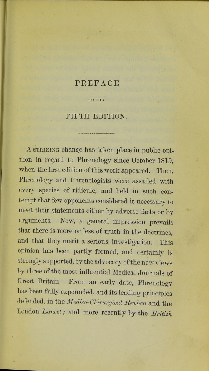 TO THE FIFTH EDITION. A STRIKING change has taken place in public opi- nion in regard to Phrenology since October 1819, Avhen the first edition of this work appeared. Then, Phrenology and Phrenologists were assailed with every species of ridicule, and held in such con- tempt that few opponents considered it necessary to meet their statements either by adverse facts or by arguments. Now, a general impression prevails that there is more or less of truth in the doctrines, and that they merit a serious investigation. This opinion has been partly formed, and certainly is strongly supported, by the advocacy of the new views by three of the most influential Medical Journals of Great Britain. From an early date, Phrenology has been fully expounded, aijd its leading principles defended, in the Medico-CUrurgical Review and the London Lancet; and more recently by the British