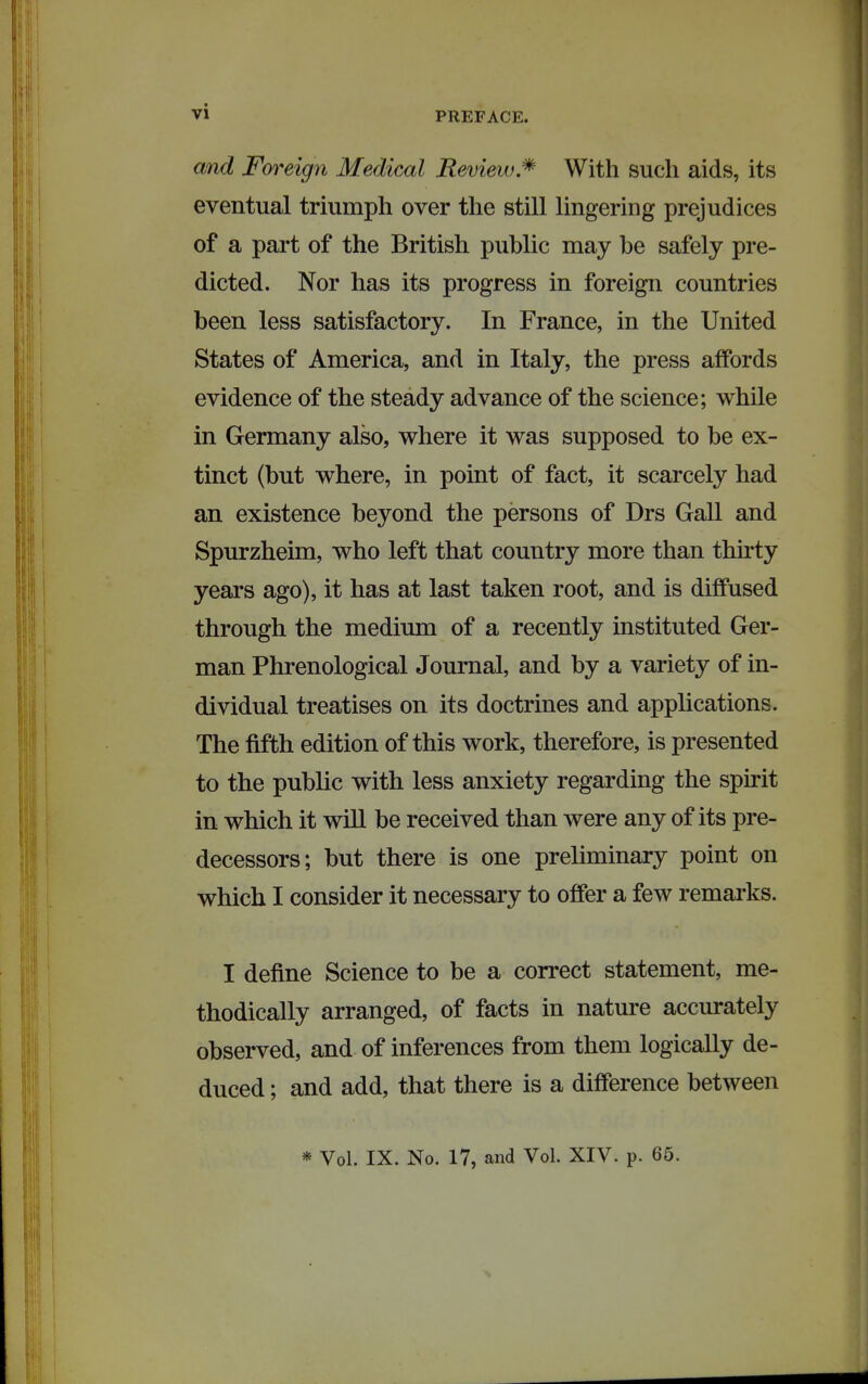 and Foreign Medical Review.^ With such aids, its eventual triumph over the still lingering prejudices of a part of the British public may be safely pre- dicted. Nor has its progress in foreign countries been less satisfactory. In France, in the United States of America, and in Italy, the press affords evidence of the steady advance of the science; while in Germany also, where it was supposed to be ex- tinct (but where, in point of fact, it scarcely had an existence beyond the persons of Drs Gall and Spurzheim, who left that country more than thnty years ago), it has at last taken root, and is diffused through the medium of a recently instituted Ger- man Phrenological Journal, and by a variety of in- dividual treatises on its doctrines and applications. The fifth edition of this work, therefore, is presented to the public with less anxiety regarding the spirit in which it will be received than were any of its pre- decessors; but there is one preliminary point on which I consider it necessary to offer a few remarks. I define Science to be a correct statement, me- thodically arranged, of facts in nature accurately observed, and of inferences from them logically de- duced ; and add, that there is a difference between * Vol. IX. No. 17, and Vol. XIV. p. 65.