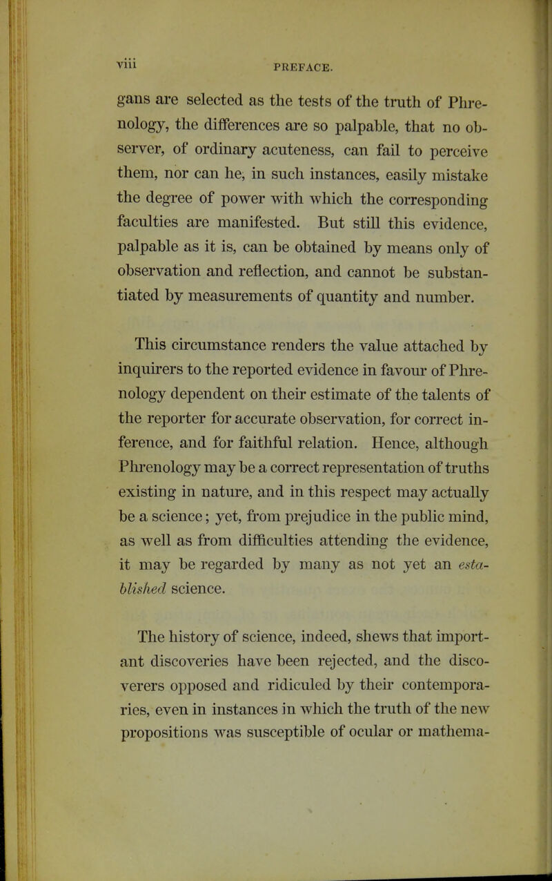 Vlll gans are selected as the tests of the truth of Phre- nology, the differences are so palpable, that no ob- server, of ordinary acuteness, can fail to perceive them, nor can he, in such instances, easily mistake the degree of power with which the corresponding faculties are manifested. But still this evidence, palpable as it is, can be obtained by means only of observation and reflection, and cannot be substan- tiated by measurements of quantity and number. This circumstance renders the value attached by inquirers to the reported evidence in favour of Phre- nology dependent on their estimate of the talents of the reporter for accurate observation, for correct in- ference, and for faithful relation. Hence, although Phrenology may be a correct representation of truths existing in nature, and in this respect may actually be a science; yet, from prejudice in the public mind, as well as from difl&culties attending the evidence, it may be regarded by many as not yet an esta- blished science. The history of science, indeed, shews that import- ant discoveries have been rejected, and the disco- verers opposed and ridiculed by their contempora- ries, even in instances in which the truth of the new propositions was susceptible of ocular or mathema-