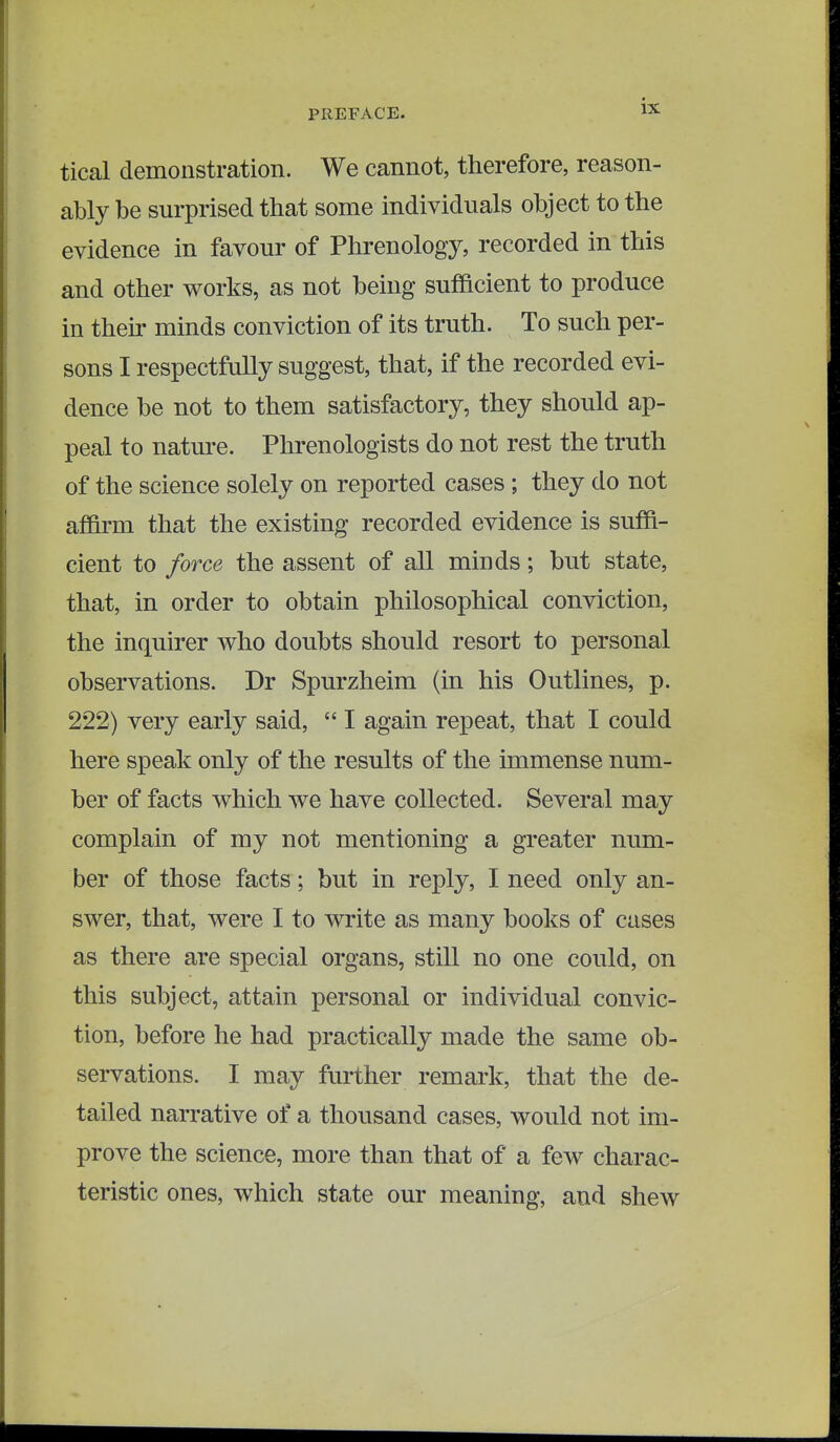 tical demonstration. We cannot, therefore, reason- ably be surprised that some individuals object to the evidence in favour of Phrenology, recorded in this and other works, as not being sufficient to produce in their minds conviction of its truth. To such per- sons I respectfully suggest, that, if the recorded evi- dence be not to them satisfactory, they should ap- peal to nature. Phrenologists do not rest the truth of the science solely on reported cases ; they do not affirm that the existing recorded evidence is suffi- cient to force the assent of all minds; but state, that, in order to obtain philosophical conviction, the inquirer who doubts should resort to personal observations. Dr Spurzheim (in his Outlines, p. 222) very early said,  I again repeat, that I could here speak only of the results of the immense num- ber of facts which we have collected. Several may complain of my not mentioning a greater num- ber of those facts; but in reply, I need only an- swer, that, were I to write as many books of cases as there are special organs, still no one could, on this subject, attain personal or individual convic- tion, before he had practically made the same ob- servations. I may further remark, that the de- tailed narrative of a thousand cases, would not im- prove the science, more than that of a few charac- teristic ones, which state our meaning, and shew
