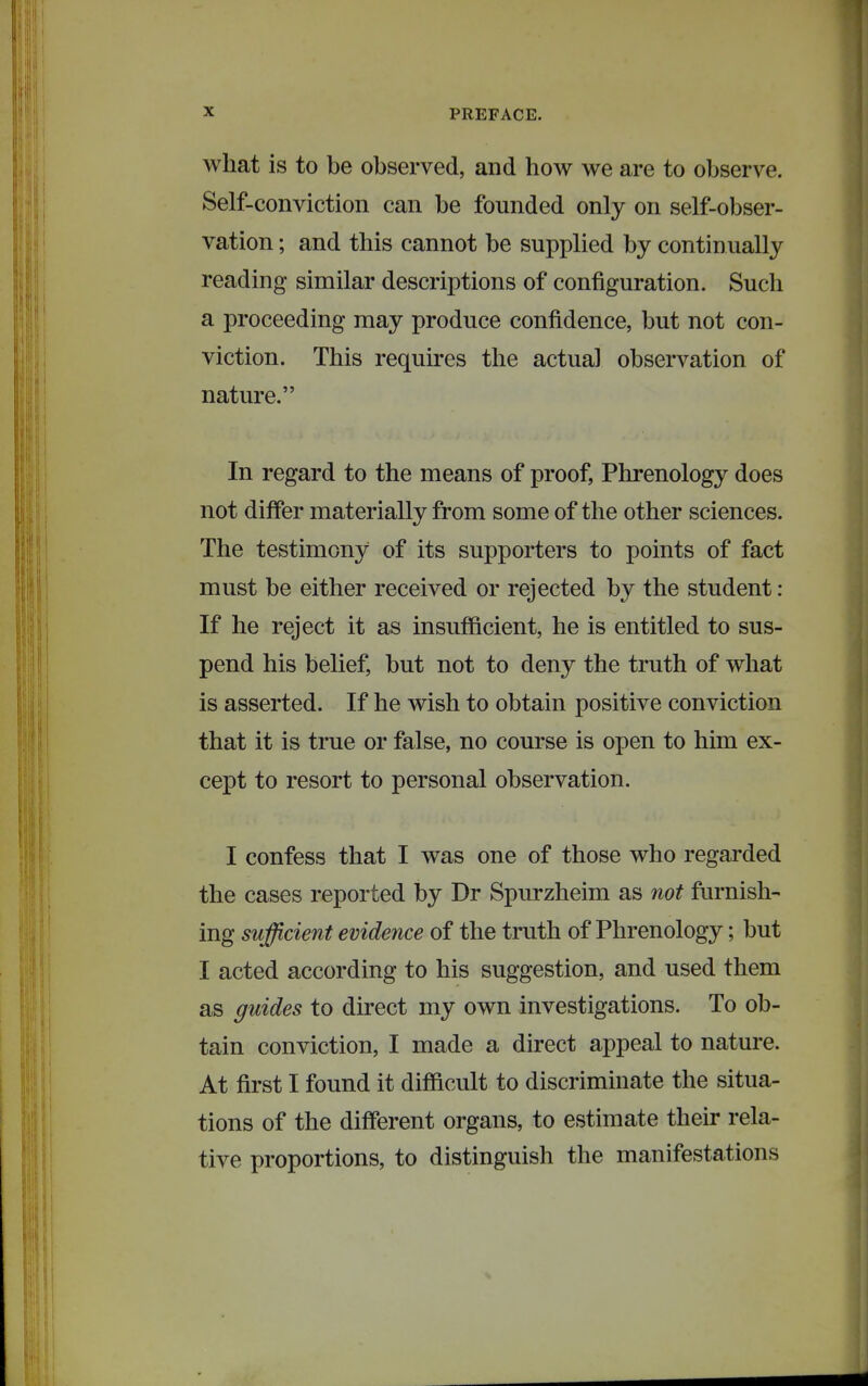 what is to be observed, and how we are to observe. Self-conviction can be founded only on self-obser- vation ; and this cannot be supplied by continually reading similar descriptions of configuration. Such a proceeding may produce confidence, but not con- viction. This requires the actual observation of nature. In regard to the means of proof, Phrenology does not differ materially from some of the other sciences. The testimony of its supporters to points of fact must be either received or rejected by the student : If he reject it as insufficient, he is entitled to sus- pend his belief, but not to deny the truth of what is asserted. If he wish to obtain positive conviction that it is true or false, no course is open to him ex- cept to resort to personal observation. I confess that I was one of those who regarded the cases reported by Dr Spurzheim as not furnish- ing sufficient evidence of the truth of Phrenology; but I acted according to his suggestion, and used them as guides to direct my own investigations. To ob- tain conviction, I made a direct appeal to nature. At first I found it difficult to discriminate the situa- tions of the different organs, to estimate their rela- tive proportions, to distinguish the manifestations