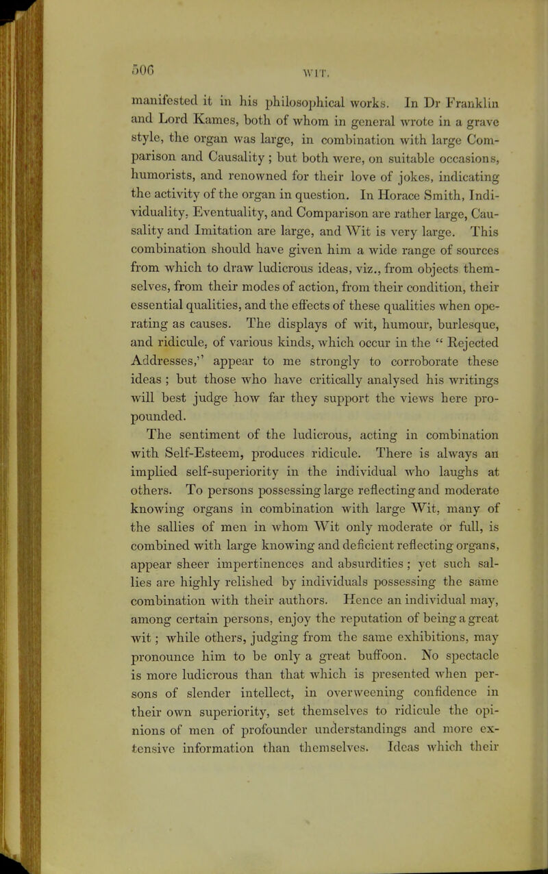 oOG manifested it in his philosophical works. In Dr Franklin and Lord Karnes, both of whom in general wrote in a grave style, the organ was large, in combination with large Com- parison and Causality ; but both were, on suitable occasions, humorists, and renowned for their love of jokes, indicating the activity of the organ in question. In Horace Smith, Indi- viduality, Eventuality, and Comparison are rather large, Cau- sality and Imitation are large, and Wit is very large. This combination should have given him a wide range of sources from which to draw ludicrous ideas, viz., from objects them- selves, from their modes of action, from their condition, their essential qualities, and the efiects of these qualities when ope- rating as causes. The displays of wit, humour, burlesque, and ridicule, of various kinds, which occur in the  Rejected Addresses,'' appear to me strongly to corroborate these ideas ; but those who have critically analysed his writings will best judge how far they support the views here pro- pounded. The sentiment of the ludicrous, acting in combination with Self-Esteem, produces ridicule. There is always an implied self-su23eriority in the individual who laughs at others. To persons possessing large reflecting and moderate knowing organs in combination with large Wit, many of the sallies of men in whom Wit only moderate or full, is combined with large knowing and deficient reflecting organs, appear sheer impertinences and absurdities; yet such sal- lies are highly relished by individuals possessing the same combination with their authors. Hence an individual may, among certain persons, enjoy the reputation of being a great wit; while others, judging from the same exhibitions, may pronounce him to be only a great buff'oon. No spectacle is more ludicrous than that which is presented when per- sons of slender intellect, in overweening confidence in their own superiority, set themselves to ridicule the opi- nions of men of profounder understandings and more ex- tensive information than themselves. Ideas which their