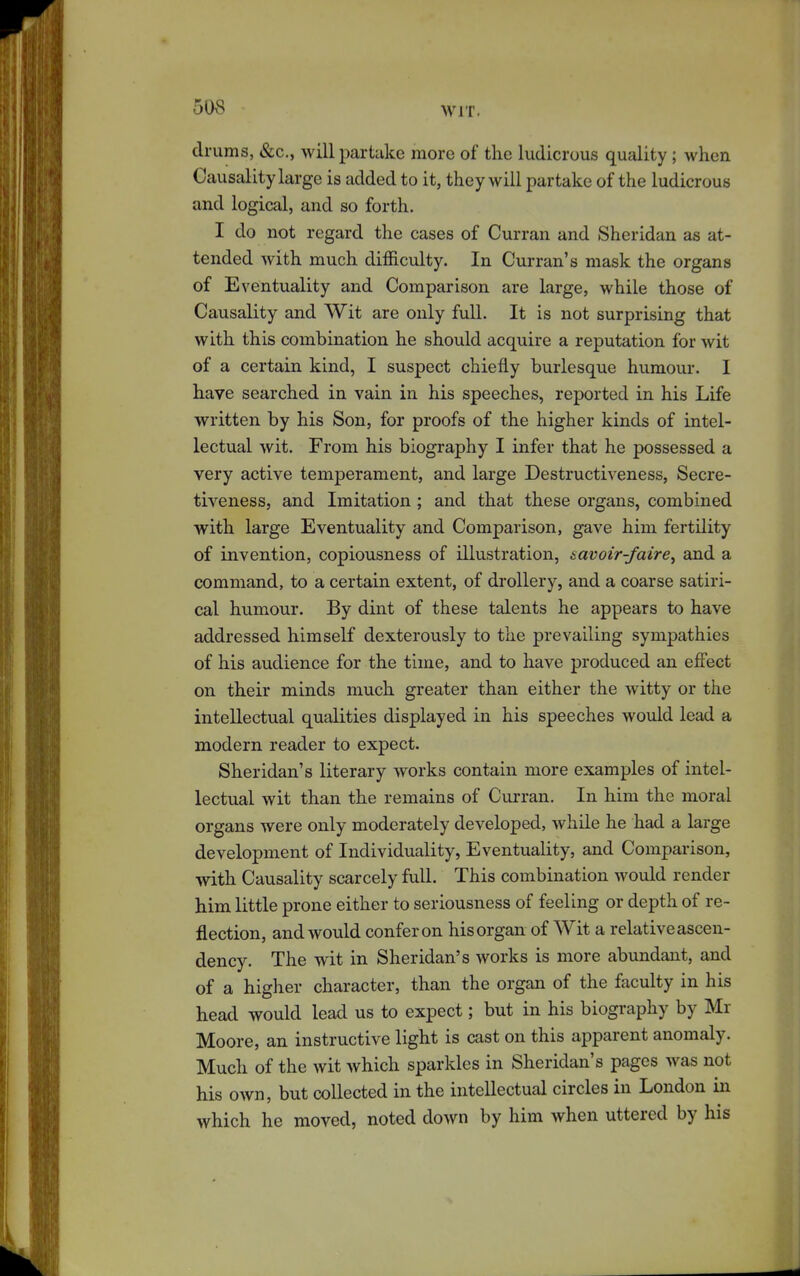 drums, &c., will partake more of the ludicrous quality ; when Causality large is added to it, they will partake of the ludicrous and logical, and so forth. I do not regard the cases of Curran and Sheridan as at- tended with much difficulty. In Curran's mask the organs of Eventuality and Comparison are large, while those of Causality and Wit are only full. It is not surprising that with this combination he should acquire a reputation for wit of a certain kind, I suspect chiefly burlesque humour. I have searched in vain in his speeches, reported in his Life written by his Son, for proofs of the higher kinds of intel- lectual wit. From his biography I infer that he possessed a very active temperament, and large Destructiveness, Secre- tiveness, and Imitation ; and that these organs, combined with large Eventuality and Comparison, gave him fertility of invention, copiousness of illustration, savoir-faire^ and a command, to a certain extent, of drollery, and a coarse satiri- cal humour. By dint of these talents he appears to have addressed himself dexterously to the prevailing sympathies of his audience for the time, and to have produced an efiect on their minds much greater than either the witty or the intellectual qualities displayed in his speeches would lead a modern reader to expect. Sheridan's literary works contain more examples of intel- lectual wit than the remains of Curran. In him the moral organs were only moderately developed, whde he had a large development of Individuality, Eventuality, and Comparison, with Causality scarcely full. This combination would render him little prone either to seriousness of feeling or depth of re- flection, and would confer on his organ of Wit a relative ascen- dency. The wit in Sheridan's works is more abundant, and of a higlier character, than the organ of the faculty in his head would lead us to expect; but in his biography by Mr Moore, an instructive light is cast on this apparent anomaly. Much of the wit which sparkles in Sheridan's pages was not his own, but collected in the intellectual circles in London in which he moved, noted down by him when uttered by his