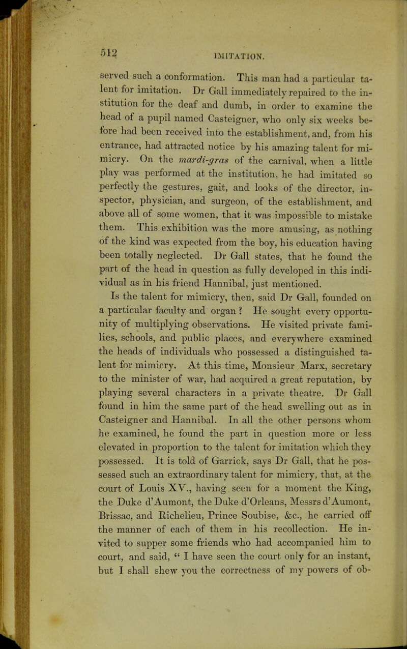 IMITATION. served such a conformation. This man had a particular ta- lent for imitation. Dr Gall immediately repaired to the in- stitution for the deaf and dumb, in order to examine the head of a pupil named Casteigner, who only six weeks be- fore had been received into the establishment, and, from his entrance, had attracted notice by his amazing talent for mi- micry. On the mardi-gras of the carnival, when a little play was performed at the institution, he had imitated so perfectly the gestures, gait, and looks of the director, in- spector, physician, and surgeon, of the establishment, and above all of some women, that it was impossible to mistake them. This exhibition was the more amusing, as nothing of the kind was expected from the boy, his education having been totally neglected. Dr Gall states, that he found the part of the head in question as fully developed in this indi- vidual as in his friend Hannibal, just mentioned. Is the talent for mimicry, then, said Dr Gall, founded on a particular faculty and organ ? He sought every opportu- nity of multiplying observations. He visited private fami- lies, schools, and public places, and everywhere examined the heads of individuals who possessed a distinguished ta- lent for mimicry. At this time, Monsieur Marx, secretary to the minister of war, had acquired a great reputation, by playing several characters in a private theatre. Dr Gall found in him the same part of the head swelling out as in Casteigner and Hannibal. In all the other persons whom he examined, he found the part in question more or less elevated in proportion to the talent for imitation which they possessed. It is told of Garrick, says Dr Gall, that he pos- sessed such an extraordinary talent for mimicry, that, at the court of Louis XV., having, seen for a moment the King, the Duke d'Aumont, the Duke d'Orleans, Messrs d'Aumont, Brissac, and Richelieu, Prince Soubise, &c., he carried off the manner of each of them in his recollection. He in- vited to supper some friends who had accompanied him to court, and said, *' I have seen the court only for an instant, but I shall shew you the correctness of my powers of ob-
