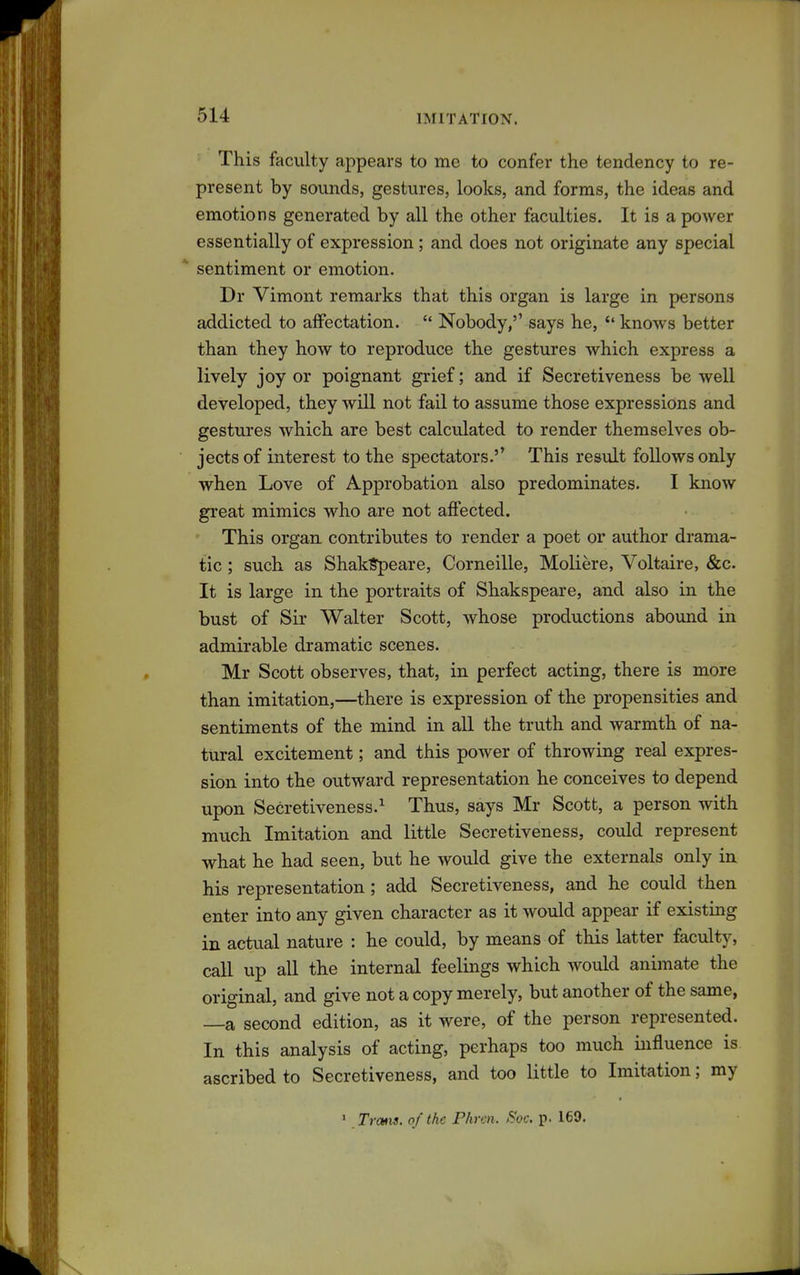 This faculty appears to me to confer the tendency to re- present by sounds, gestures, looks, and forms, the ideas and emotions generated by all the other faculties. It is a power essentially of expression; and does not originate any special * sentiment or emotion. Dr Vimont remarks that this organ is large in persons addicted to affectation.  Nobody/' says he, *' knows better than they how to reproduce the gestures which express a lively joy or poignant grief; and if Secretiveness be well developed, they will not fail to assume those expressions and gestures which are best calculated to render themselves ob- jects of interest to the spectators.'' This result follows only when Love of Approbation also predominates. I know great mimics who are not affected. This organ contributes to render a poet or author drama- tic ; such as Shaklrpeare, Corneille, Moliere, Voltaire, &c. It is large in the portraits of Shakspeare, and also in the bust of Sir Walter Scott, whose productions abound in admirable dramatic scenes. Mr Scott observes, that, in perfect acting, there is more than imitation,—there is expression of the propensities and sentiments of the mind in all the truth and warmth of na- tural excitement; and this power of throwing real expres- sion into the outward representation he conceives to depend upon Secretiveness.^ Thus, says Mr Scott, a person with much Imitation and little Secretiveness, could represent what he had seen, but he would give the externals only in his representation ; add Secretiveness, and he could then enter into any given character as it would appear if existing in actual nature : he could, by means of this latter faculty, call up all the internal feelings which would animate the original, and give not a copy merely, but another of the same, —a second edition, as it were, of the person represented. In this analysis of acting, perhaps too much influence is ascribed to Secretiveness, and too little to Imitation; my > Trans, of the Phren. Soc. p. 169.