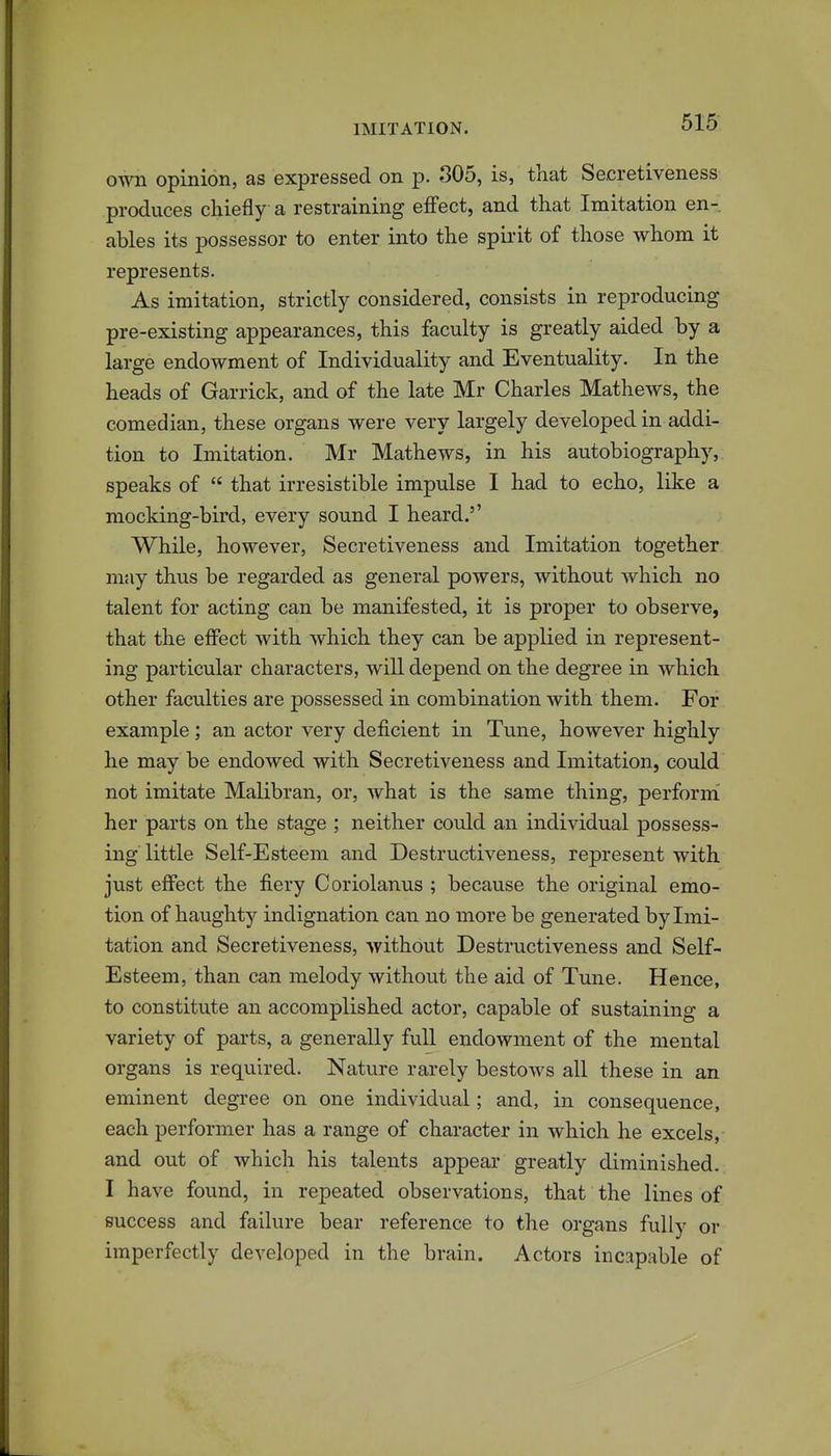 own opinion, as expressed on p. 305, is, that Secretiveness produces chiefly a restraining effect, and that Imitation en- ables its possessor to enter into the spirit of those whom it represents. As imitation, strictly considered, consists in reproducing pre-existing appearances, this faculty is greatly aided by a large endowment of Individuality and Eventuality. In the heads of Garrick, and of the late Mr Charles Mathews, the comedian, these organs were very largely developed in addi- tion to Imitation. Mr Mathews, in his autobiography, speaks of  that irresistible impulse I had to echo, like a mocking-bird, every sound I heard.'' While, however, Secretiveness and Imitation together may thus be regarded as general powers, without which no talent for acting can be manifested, it is proper to observe, that the effect with which they can be applied in represent- ing particular characters, will depend on the degree in which other faculties are possessed in combination with them. For example; an actor very deficient in Tune, however highly he may be endowed with Secretiveness and Imitation, could not imitate Malibran, or, what is the same thing, perform her parts on the stage ; neither could an individual possess- ing little Self-Esteem and Destructiveness, represent with just effect the fiery Coriolanus ; because the original emo- tion of haughty indignation can no more be generated by Imi- tation and Secretiveness, without Destructiveness and Self- Esteem, than can melody without the aid of Tune. Hence, to constitute an accomplished actor, capable of sustaining a variety of parts, a generally full endowment of the mental organs is required. Nature rarely bestows all these in an eminent degree on one individual; and, in consequence, each performer has a range of character in which he excels, and out of which his talents appear greatly diminished. I have found, in repeated observations, that the lines of success and failure bear reference to the organs fully or imperfectly developed in the brain. Actors incapable of