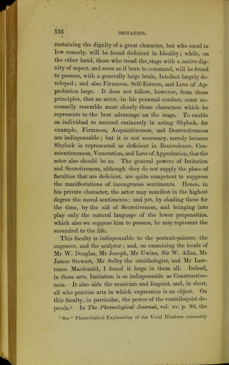 sustaining the dignity of a great character, but who excel in low comedy, will be found deficient in Ideality; while, on the other hand, those who tread the. stage with a native dig- nity of aspect, and seem as if born to command, will be found to possess, with a generally large brain, Intellect largely de- veloped ; and also Firmness, Self-Esteem, and Love of Ap- probation large. It does not follow, however, from these principles, that an actor, in his personal conduct, must ne- cessarily resemble most closely those characters which he represents to the best advantage on the stage. To enable an individual to succeed eminently in acting Shylock, for example, Firmness, Acquisitiveness, and Destructiveness are indispensable ; but it is not necessary, merely because Shylock is represented as deficient in Benevolence, Con- scientiousness, Veneration, and Love of Approbation, that the actor also should be so. The general powers of Imitation and Secretiveness, although they do not supply the place of faculties that are deficient, are quite competent to suppress the manifestations of incongruous sentiments. Hence, in his private character, the actor may manifest in the highest degree the moral sentiments ; and yet, by shading these for the time, by the aid of Secretiveness, and bringing into play only the natural language of the lower propensities, which also we suppose him to possess, he may represent the scoundrel to the life. This faculty is indispensable to the portrait-painter, the engraver, and the sculptor ; and, on examining the heads of Mr W. Douglas, Mr Joseph, Mr Uwins, Sir W. Allan, Mr James Stewart, Mr Selby the ornithologist, and Mr Law- rence Macdonald, I found it large in them all. Indeed, in these arts, Imitation is as indispensable as Constructive- ness. It also aids the musician and linguist, and, in short, all who practise arts in which expression is an object. On this faculty, in particular, the power of the ventriloquist de- pends.^ In The Phrenological Journal^ vol. xv. p. 80, the • See  Phrenological Explnnatiou of the Vocal Illusions commonly