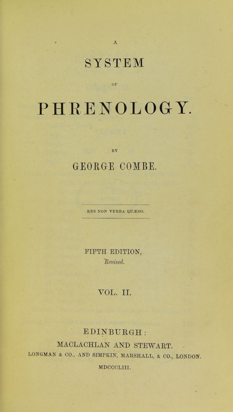 SYSTEM OF PHRENOLOaY. BY GEORGE COMBE. RES NON VERBA QU^SO. riFTH EDITION, Revised. VOL. II. EDINBURGH: MACLACHLAN AND STEWART. LONGMAN & CO., AND SIMPKIN, MARSHALL, & CO., LONDON. MDCCCLIII.